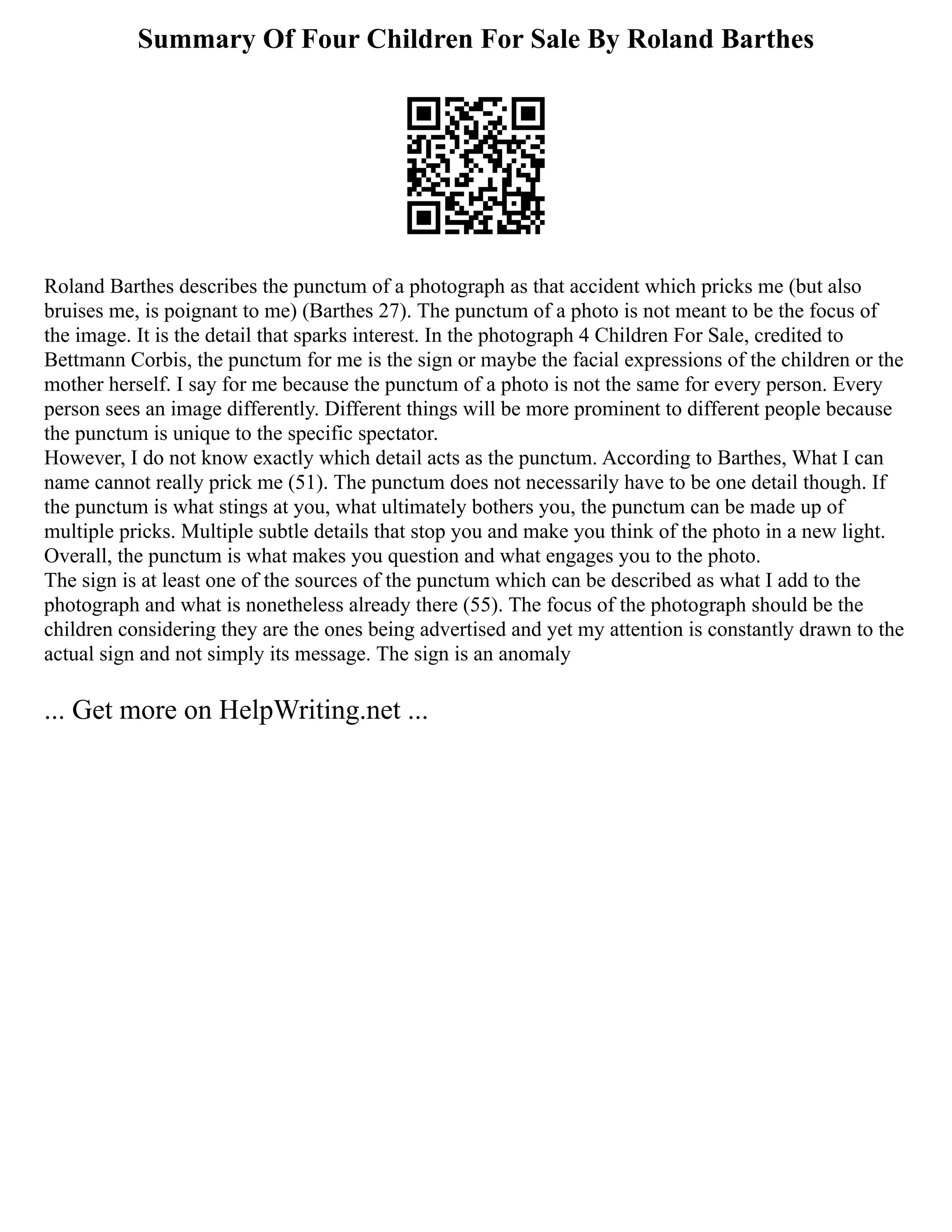 Summary Of Four Children For Sale By Roland Barthes
Roland Barthes describes the punctum of a photograph as that accident which pricks me (but also
bruises me, is poignant to me) (Barthes 27). The punctum of a photo is not meant to be the focus of
the image. It is the detail that sparks interest. In the photograph 4 Children For Sale, credited to
Bettmann Corbis, the punctum for me is the sign or maybe the facial expressions of the children or the
mother herself. I say for me because the punctum of a photo is not the same for every person. Every
person sees an image differently. Different things will be more prominent to different people because
the punctum is unique to the specific spectator.
However, I do not know exactly which detail acts as the punctum. According to Barthes, What I can
name cannot really prick me (51). The punctum does not necessarily have to be one detail though. If
the punctum is what stings at you, what ultimately bothers you, the punctum can be made up of
multiple pricks. Multiple subtle details that stop you and make you think of the photo in a new light.
Overall, the punctum is what makes you question and what engages you to the photo.
The sign is at least one of the sources of the punctum which can be described as what I add to the
photograph and what is nonetheless already there (55). The focus of the photograph should be the
children considering they are the ones being advertised and yet my attention is constantly drawn to the
actual sign and not simply its message. The sign is an anomaly
... Get more on HelpWriting.net ...
 