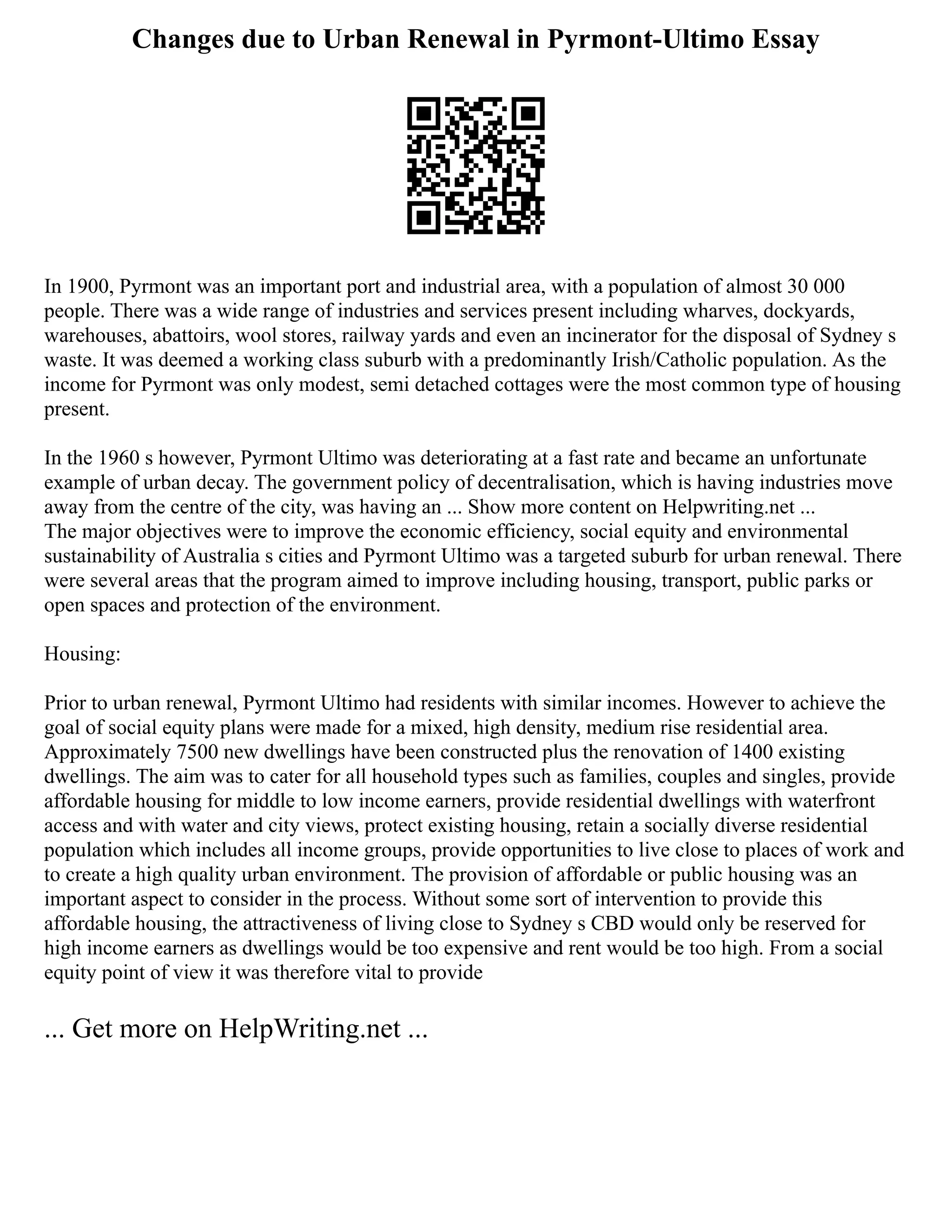 Changes due to Urban Renewal in Pyrmont-Ultimo Essay
In 1900, Pyrmont was an important port and industrial area, with a population of almost 30 000
people. There was a wide range of industries and services present including wharves, dockyards,
warehouses, abattoirs, wool stores, railway yards and even an incinerator for the disposal of Sydney s
waste. It was deemed a working class suburb with a predominantly Irish/Catholic population. As the
income for Pyrmont was only modest, semi detached cottages were the most common type of housing
present.
In the 1960 s however, Pyrmont Ultimo was deteriorating at a fast rate and became an unfortunate
example of urban decay. The government policy of decentralisation, which is having industries move
away from the centre of the city, was having an ... Show more content on Helpwriting.net ...
The major objectives were to improve the economic efficiency, social equity and environmental
sustainability of Australia s cities and Pyrmont Ultimo was a targeted suburb for urban renewal. There
were several areas that the program aimed to improve including housing, transport, public parks or
open spaces and protection of the environment.
Housing:
Prior to urban renewal, Pyrmont Ultimo had residents with similar incomes. However to achieve the
goal of social equity plans were made for a mixed, high density, medium rise residential area.
Approximately 7500 new dwellings have been constructed plus the renovation of 1400 existing
dwellings. The aim was to cater for all household types such as families, couples and singles, provide
affordable housing for middle to low income earners, provide residential dwellings with waterfront
access and with water and city views, protect existing housing, retain a socially diverse residential
population which includes all income groups, provide opportunities to live close to places of work and
to create a high quality urban environment. The provision of affordable or public housing was an
important aspect to consider in the process. Without some sort of intervention to provide this
affordable housing, the attractiveness of living close to Sydney s CBD would only be reserved for
high income earners as dwellings would be too expensive and rent would be too high. From a social
equity point of view it was therefore vital to provide
... Get more on HelpWriting.net ...
 