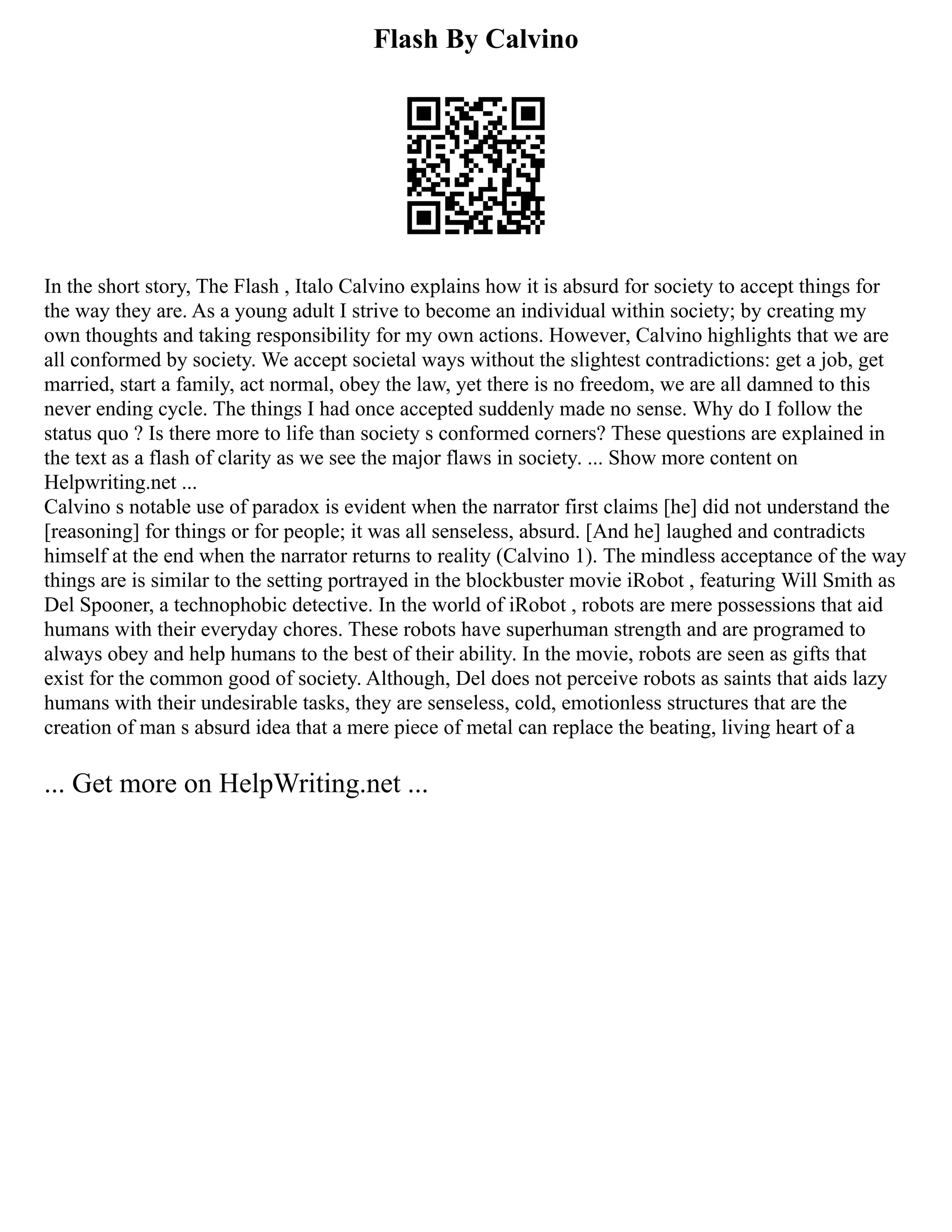 Flash By Calvino
In the short story, The Flash , Italo Calvino explains how it is absurd for society to accept things for
the way they are. As a young adult I strive to become an individual within society; by creating my
own thoughts and taking responsibility for my own actions. However, Calvino highlights that we are
all conformed by society. We accept societal ways without the slightest contradictions: get a job, get
married, start a family, act normal, obey the law, yet there is no freedom, we are all damned to this
never ending cycle. The things I had once accepted suddenly made no sense. Why do I follow the
status quo ? Is there more to life than society s conformed corners? These questions are explained in
the text as a flash of clarity as we see the major flaws in society. ... Show more content on
Helpwriting.net ...
Calvino s notable use of paradox is evident when the narrator first claims [he] did not understand the
[reasoning] for things or for people; it was all senseless, absurd. [And he] laughed and contradicts
himself at the end when the narrator returns to reality (Calvino 1). The mindless acceptance of the way
things are is similar to the setting portrayed in the blockbuster movie iRobot , featuring Will Smith as
Del Spooner, a technophobic detective. In the world of iRobot , robots are mere possessions that aid
humans with their everyday chores. These robots have superhuman strength and are programed to
always obey and help humans to the best of their ability. In the movie, robots are seen as gifts that
exist for the common good of society. Although, Del does not perceive robots as saints that aids lazy
humans with their undesirable tasks, they are senseless, cold, emotionless structures that are the
creation of man s absurd idea that a mere piece of metal can replace the beating, living heart of a
... Get more on HelpWriting.net ...
 