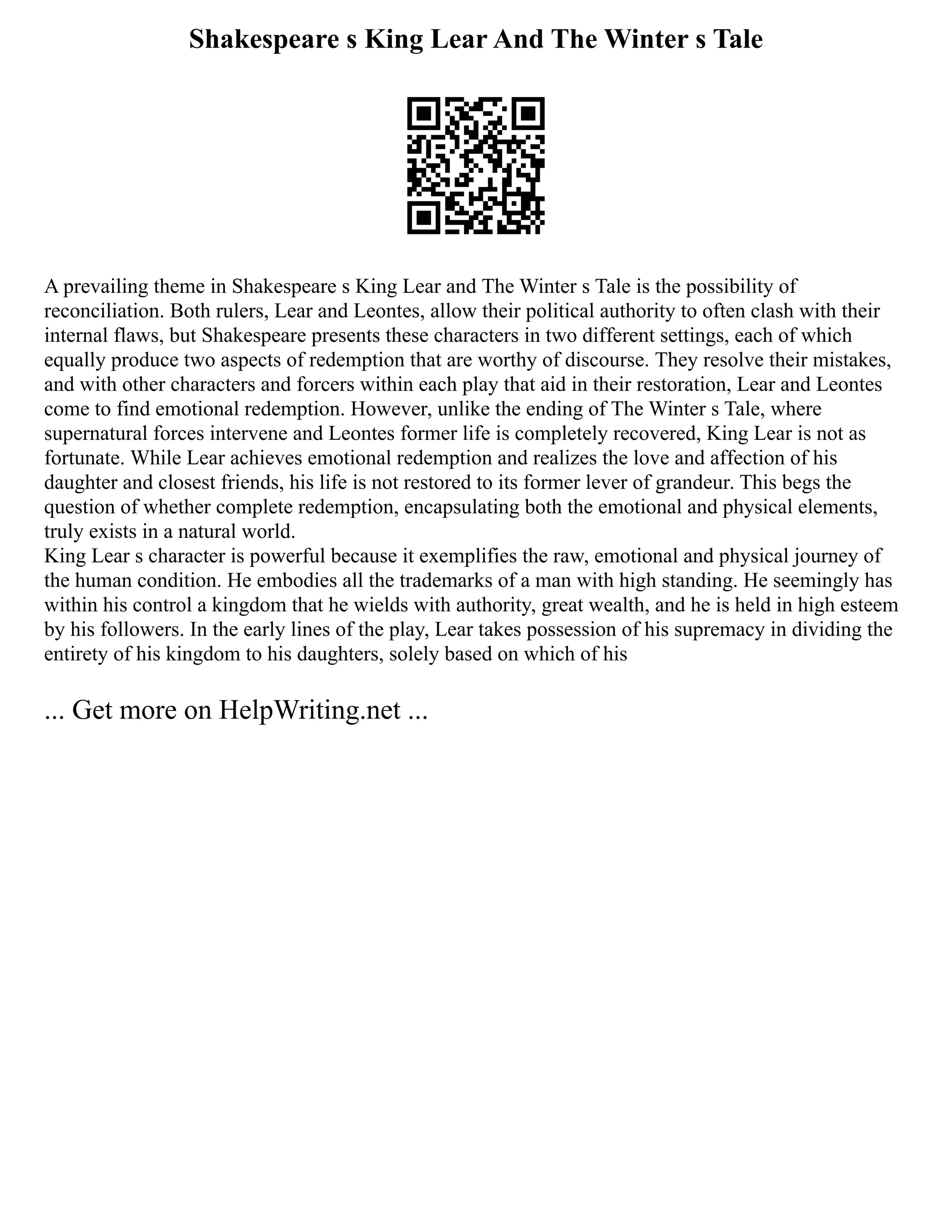 Shakespeare s King Lear And The Winter s Tale
A prevailing theme in Shakespeare s King Lear and The Winter s Tale is the possibility of
reconciliation. Both rulers, Lear and Leontes, allow their political authority to often clash with their
internal flaws, but Shakespeare presents these characters in two different settings, each of which
equally produce two aspects of redemption that are worthy of discourse. They resolve their mistakes,
and with other characters and forcers within each play that aid in their restoration, Lear and Leontes
come to find emotional redemption. However, unlike the ending of The Winter s Tale, where
supernatural forces intervene and Leontes former life is completely recovered, King Lear is not as
fortunate. While Lear achieves emotional redemption and realizes the love and affection of his
daughter and closest friends, his life is not restored to its former lever of grandeur. This begs the
question of whether complete redemption, encapsulating both the emotional and physical elements,
truly exists in a natural world.
King Lear s character is powerful because it exemplifies the raw, emotional and physical journey of
the human condition. He embodies all the trademarks of a man with high standing. He seemingly has
within his control a kingdom that he wields with authority, great wealth, and he is held in high esteem
by his followers. In the early lines of the play, Lear takes possession of his supremacy in dividing the
entirety of his kingdom to his daughters, solely based on which of his
... Get more on HelpWriting.net ...
 