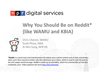 Why	
  You	
  Should	
  Be	
  on	
  Reddit*	
  
(like	
  WAMU	
  and	
  KBIA)	
  
Chris	
  Chester,	
  WAMU	
  
Sco1	
  Pham,	
  KBIA	
  
Ki-­‐Min	
  Sung,	
  NPR	
  DS	
  

*Reddit	
  is	
  a	
  social	
  news	
  and	
  entertainment	
  site	
  where	
  users	
  submit	
  content	
  such	
  as	
  links	
  and	
  photos;	
  
other	
  users	
  then	
  comment	
  and/or	
  vote	
  the	
  submission	
  up	
  or	
  down,	
  which	
  is	
  used	
  to	
  rank	
  the	
  post	
  on	
  
the	
  site's	
  pages	
  and	
  front	
  page.	
  Reddit	
  is	
  made-­‐up	
  of	
  subreddits,	
  which	
  are	
  communi>es	
  of	
  interests	
  
created	
  by	
  users.	
  Video	
  explainer	
  for	
  more	
  hBp://bit.ly/HzmxhL	
  

 