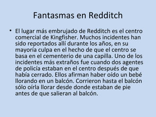 Fantasmas en Redditch 
• El lugar más embrujado de Redditch es el centro 
comercial de Kingfisher. Muchos incidentes han 
sido reportados allí durante los años, en su 
mayoría culpa en el hecho de que el centro se 
basa en el cementerio de una capilla. Uno de los 
incidentes más extraños fue cuando dos agentes 
de policía estaban en el centro después de que 
había cerrado. Ellos afirman haber oído un bebé 
llorando en un balcón. Corrieron hasta el balcón 
sólo oírla llorar desde donde estaban de pie 
antes de que salieran al balcón. 
