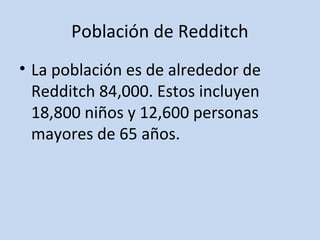 Población de Redditch 
• La población es de alrededor de 
Redditch 84,000. Estos incluyen 
18,800 niños y 12,600 personas 
mayores de 65 años. 
 