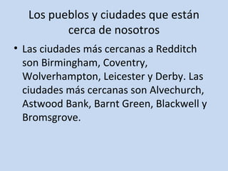 Los pueblos y ciudades que están 
cerca de nosotros 
• Las ciudades más cercanas a Redditch 
son Birmingham, Coventry, 
Wolverhampton, Leicester y Derby. Las 
ciudades más cercanas son Alvechurch, 
Astwood Bank, Barnt Green, Blackwell y 
Bromsgrove. 
 