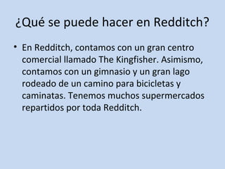 ¿Qué se puede hacer en Redditch? 
• En Redditch, contamos con un gran centro 
comercial llamado The Kingfisher. Asimismo, 
contamos con un gimnasio y un gran lago 
rodeado de un camino para bicicletas y 
caminatas. Tenemos muchos supermercados 
repartidos por toda Redditch. 
 