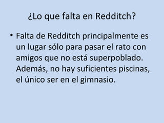¿Lo que falta en Redditch? 
• Falta de Redditch principalmente es 
un lugar sólo para pasar el rato con 
amigos que no está superpoblado. 
Además, no hay suficientes piscinas, 
el único ser en el gimnasio. 
 