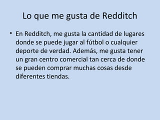 Lo que me gusta de Redditch 
• En Redditch, me gusta la cantidad de lugares 
donde se puede jugar al fútbol o cualquier 
deporte de verdad. Además, me gusta tener 
un gran centro comercial tan cerca de donde 
se pueden comprar muchas cosas desde 
diferentes tiendas. 
 