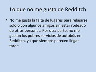 Lo que no me gusta de Redditch 
• No me gusta la falta de lugares para relajarse 
solo o con algunos amigos sin estar rodeado 
de otras personas. Por otra parte, no me 
gustan los pobres servicios de autobús en 
Redditch, ya que siempre parecen llegar 
tarde. 
 
