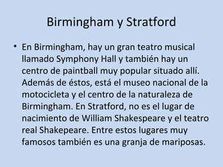 Birmingham y Stratford 
• En Birmingham, hay un gran teatro musical 
llamado Symphony Hall y también hay un 
centro de paintball muy popular situado allí. 
Además de éstos, está el museo nacional de la 
motocicleta y el centro de la naturaleza de 
Birmingham. En Stratford, no es el lugar de 
nacimiento de William Shakespeare y el teatro 
real Shakepeare. Entre estos lugares muy 
famosos también es una granja de mariposas. 
 