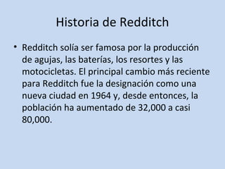 Historia de Redditch 
• Redditch solía ser famosa por la producción 
de agujas, las baterías, los resortes y las 
motocicletas. El principal cambio más reciente 
para Redditch fue la designación como una 
nueva ciudad en 1964 y, desde entonces, la 
población ha aumentado de 32,000 a casi 
80,000. 
 