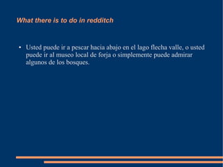 What there is to do in redditch
● Usted puede ir a pescar hacia abajo en el lago flecha valle, o usted
puede ir al museo local de forja o simplemente puede admirar
algunos de los bosques.
 