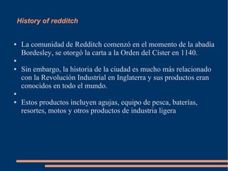 History of redditch
● La comunidad de Redditch comenzó en el momento de la abadía
Bordesley, se otorgó la carta a la Orden del Císter en 1140.
●
● Sin embargo, la historia de la ciudad es mucho más relacionado
con la Revolución Industrial en Inglaterra y sus productos eran
conocidos en todo el mundo.
●
● Estos productos incluyen agujas, equipo de pesca, baterías,
resortes, motos y otros productos de industria ligera
 