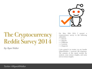 By: Ryan Walker
The Cryptocurrency
Reddit Survey 2014
On May 28th 2014 I posted a
cryptocurrency survey to the following
subreddits: !
• r/bitcoin!
• r/litecoin!
• r/DRKcoin!
• r/vertcoin!
• r/dogecoin !
!
I also posted it to twitter via my handle
@RyanMWalker. I received 148 responses.
The contents of this report include the
analysis, some serious insights, and some
not-so-serious insights.
Twitter: @RyanMWalker 1
 
