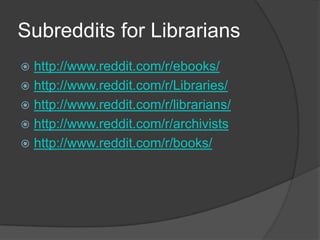 Subreddits for Librarians
 http://www.reddit.com/r/ebooks/
 http://www.reddit.com/r/Libraries/
 http://www.reddit.com/r/librarians/
 http://www.reddit.com/r/archivists
 http://www.reddit.com/r/books/
 