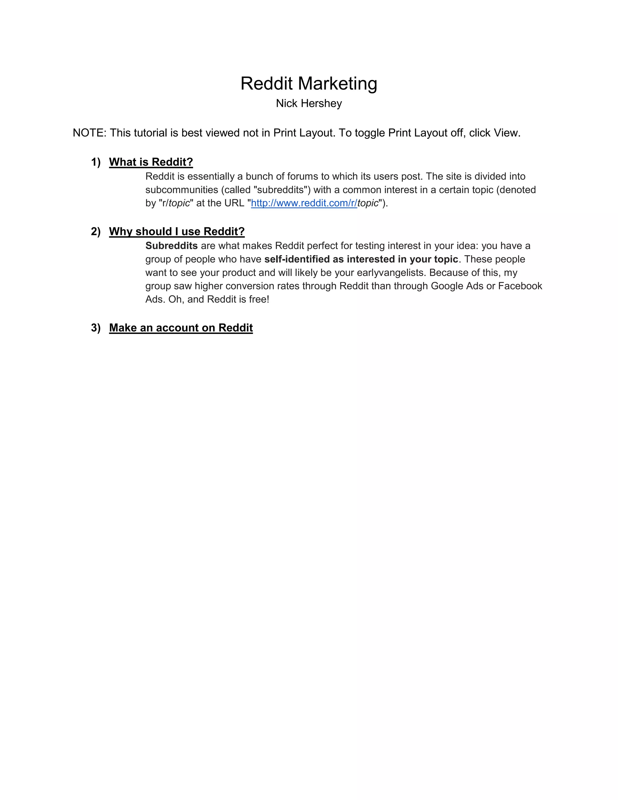 Reddit Marketing
Nick Hershey
NOTE: This tutorial is best viewed not in Print Layout. To toggle Print Layout off, click View.
1) What is Reddit?
Reddit is essentially a bunch of forums to which its users post. The site is divided into
subcommunities (called "subreddits") with a common interest in a certain topic (denoted
by "r/topic" at the URL "http://www.reddit.com/r/topic").
2) Why should I use Reddit?
Subreddits are what makes Reddit perfect for testing interest in your idea: you have a
group of people who have self-identified as interested in your topic. These people
want to see your product and will likely be your earlyvangelists. Because of this, my
group saw higher conversion rates through Reddit than through Google Ads or Facebook
Ads. Oh, and Reddit is free!
3) Make an account on Reddit
 