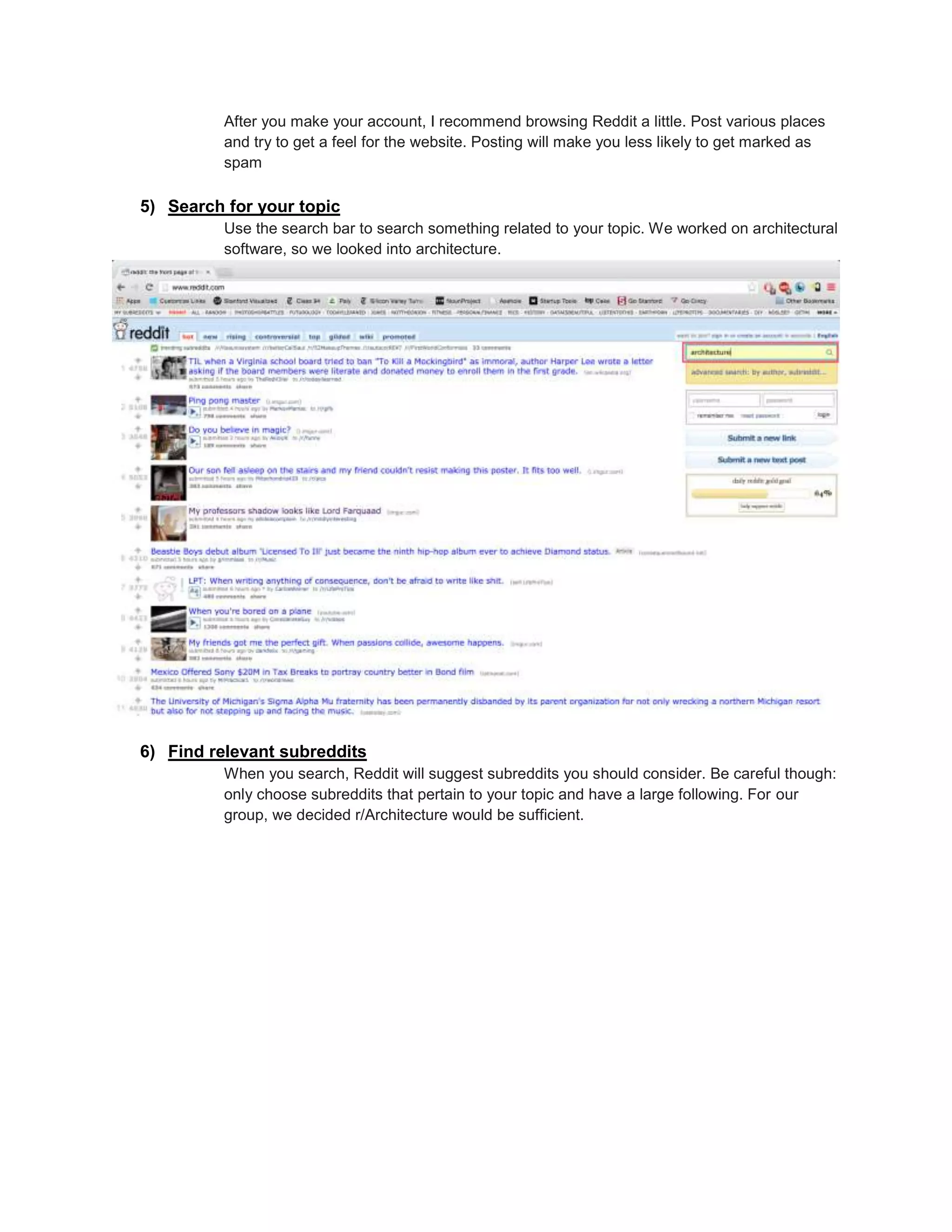 After you make your account, I recommend browsing Reddit a little. Post various places
and try to get a feel for the website. Posting will make you less likely to get marked as
spam
5) Search for your topic
Use the search bar to search something related to your topic. We worked on architectural
software, so we looked into architecture.
6) Find relevant subreddits
When you search, Reddit will suggest subreddits you should consider. Be careful though:
only choose subreddits that pertain to your topic and have a large following. For our
group, we decided r/Architecture would be sufficient.
 