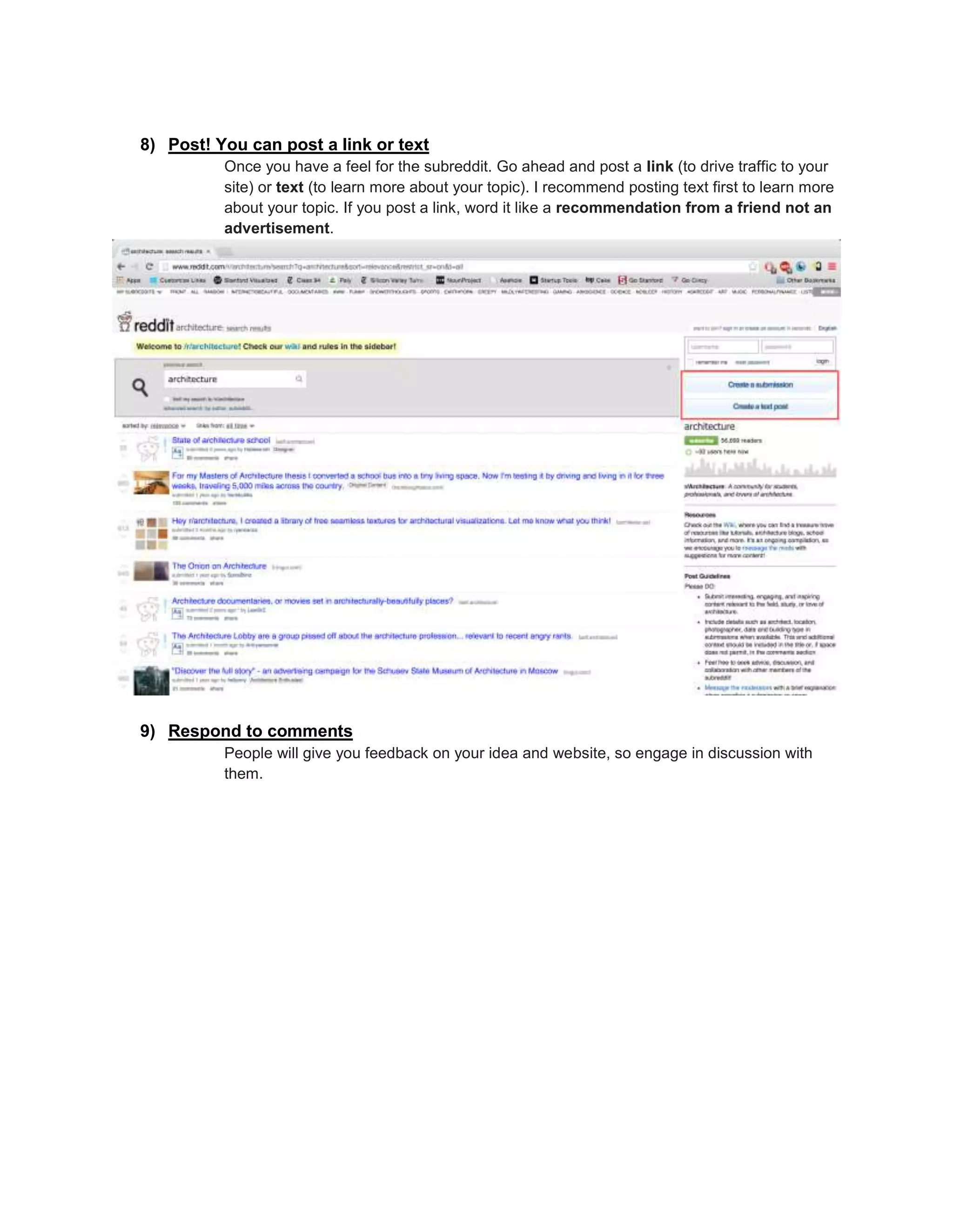 8) Post! You can post a link or text
Once you have a feel for the subreddit. Go ahead and post a link (to drive traffic to your
site) or text (to learn more about your topic). I recommend posting text first to learn more
about your topic. If you post a link, word it like a recommendation from a friend not an
advertisement.
9) Respond to comments
People will give you feedback on your idea and website, so engage in discussion with
them.
 