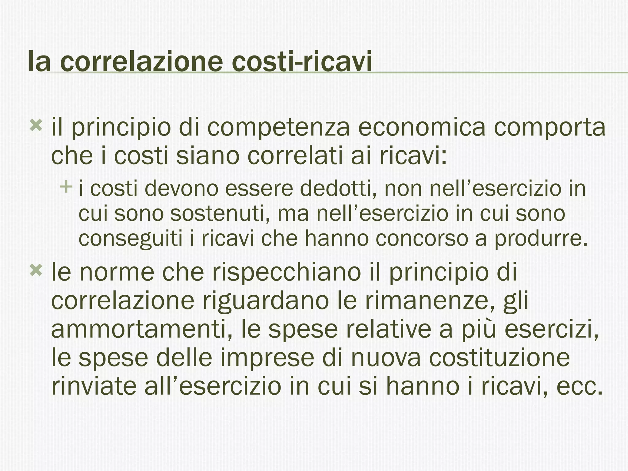 la correlazione costi-ricavi il principio di competenza economica comporta che i costi siano correlati ai ricavi: i costi devono essere dedotti, non nell’esercizio in cui sono sostenuti, ma nell’esercizio in cui sono conseguiti i ricavi che hanno concorso a produrre. le norme che rispecchiano il principio di correlazione riguardano le rimanenze, gli ammortamenti, le spese relative a più esercizi, le spese delle imprese di nuova costituzione rinviate all’esercizio in cui si hanno i ricavi, ecc.  