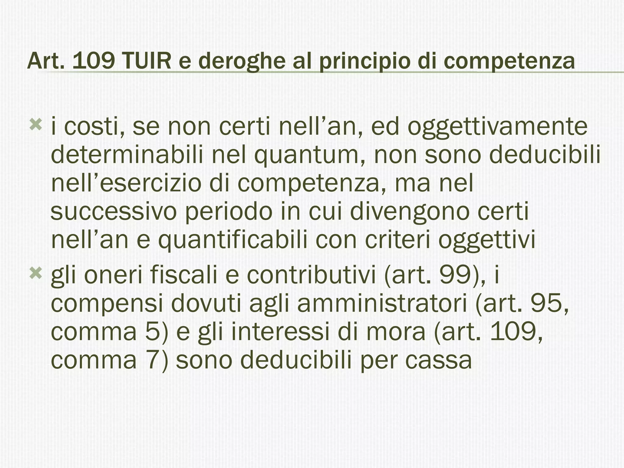 Art. 109 TUIR e deroghe al principio di competenza i costi, se non certi nell’an, ed oggettivamente determinabili nel quantum, non sono deducibili nell’esercizio di competenza, ma nel successivo periodo in cui divengono certi nell’an e quantificabili con criteri oggettivi gli oneri fiscali e contributivi (art. 99), i compensi dovuti agli amministratori (art. 95, comma 5) e gli interessi di mora (art. 109, comma 7) sono deducibili per cassa  