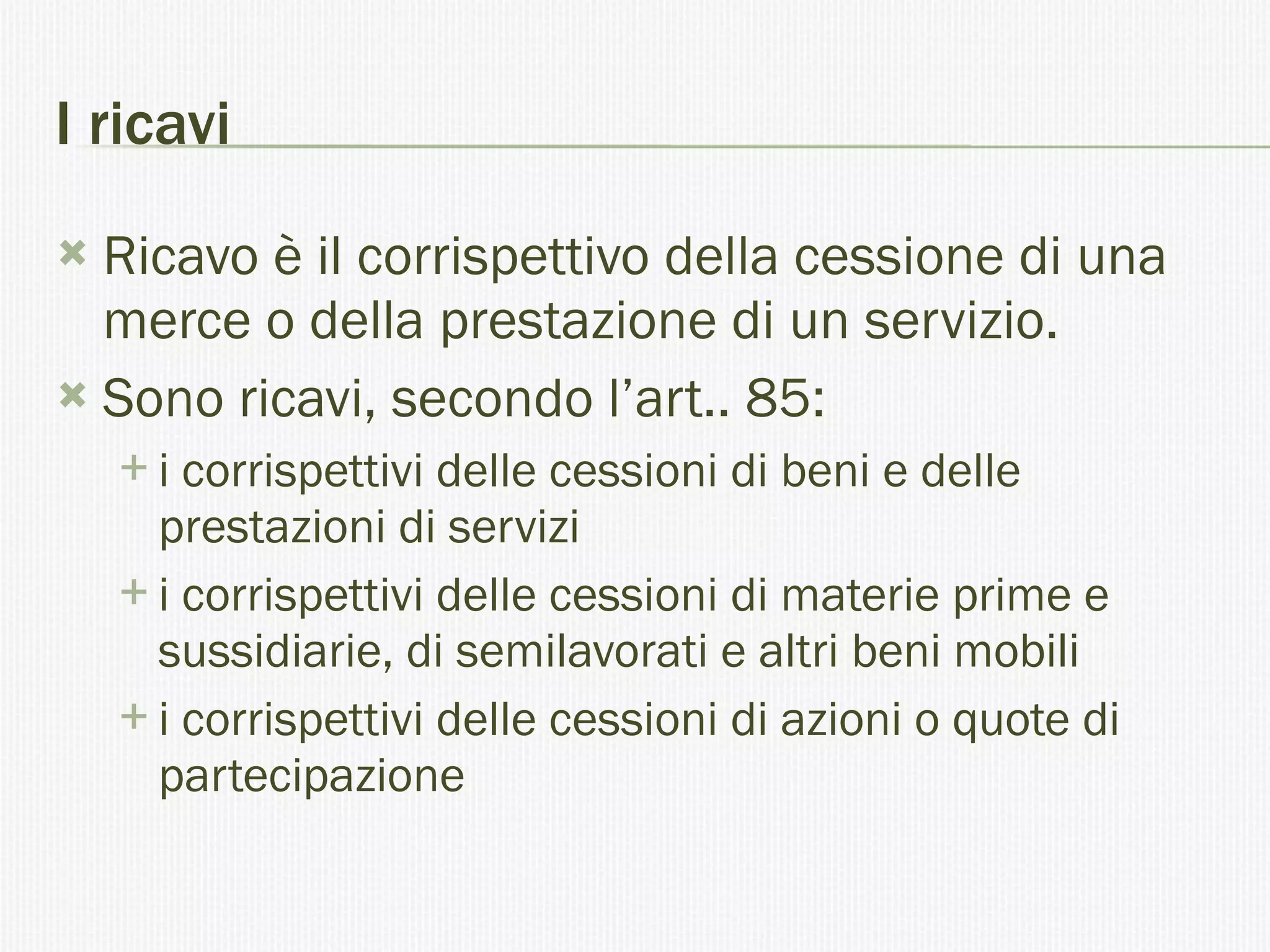I ricavi Ricavo è il corrispettivo della cessione di una merce o della prestazione di un servizio. Sono ricavi, secondo l’art.. 85: i corrispettivi delle cessioni di beni e delle prestazioni di servizi  i corrispettivi delle cessioni di materie prime e sussidiarie, di semilavorati e altri beni mobili  i corrispettivi delle cessioni di azioni o quote di partecipazione  