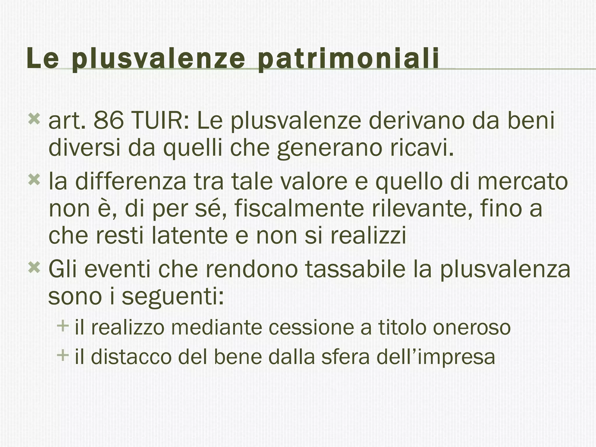 Le plusvalenze patrimoniali art. 86 TUIR: Le plusvalenze derivano da beni diversi da quelli che generano ricavi.  la differenza tra tale valore e quello di mercato non è, di per sé, fiscalmente rilevante, fino a che resti latente e non si realizzi Gli eventi che rendono tassabile la plusvalenza sono i seguenti: il realizzo mediante cessione a titolo oneroso  il distacco del bene dalla sfera dell’impresa  