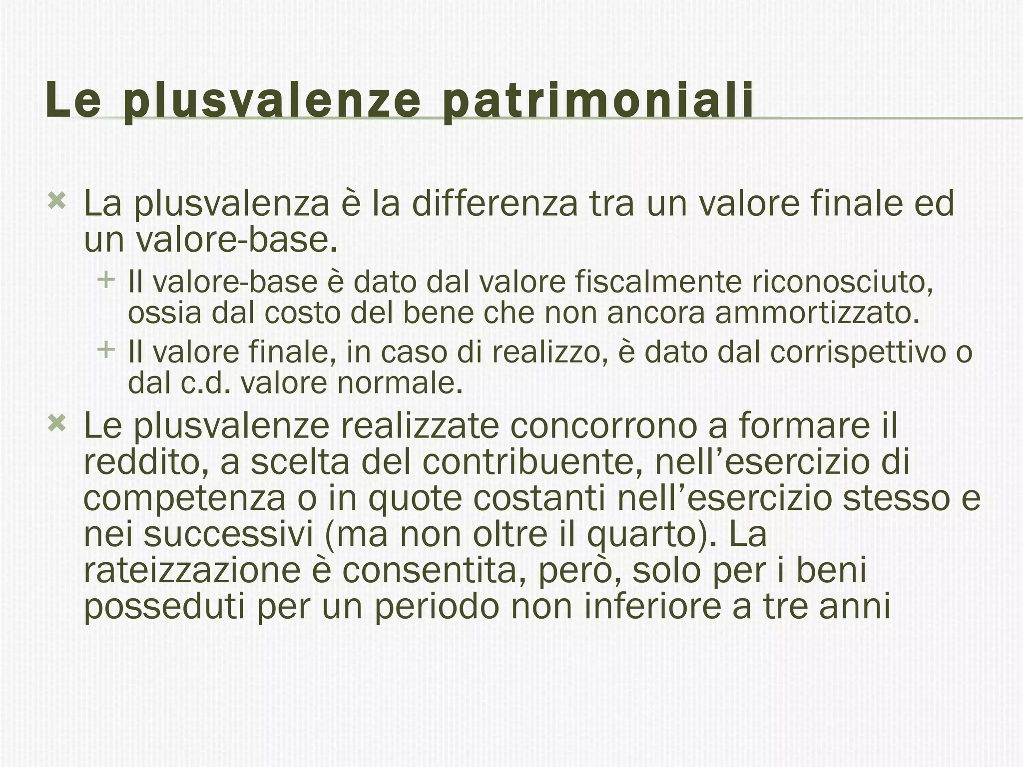 Le plusvalenze patrimoniali La plusvalenza è la differenza tra un valore finale ed un valore-base.  Il valore-base è dato dal valore fiscalmente riconosciuto, ossia dal costo del bene che non ancora ammortizzato.  Il valore finale, in caso di realizzo, è dato dal corrispettivo o dal c.d. valore normale. Le plusvalenze realizzate concorrono a formare il reddito, a scelta del contribuente, nell’esercizio di competenza o in quote costanti nell’esercizio stesso e nei successivi (ma non oltre il quarto). La rateizzazione è consentita, però, solo per i beni posseduti per un periodo non inferiore a tre anni 
