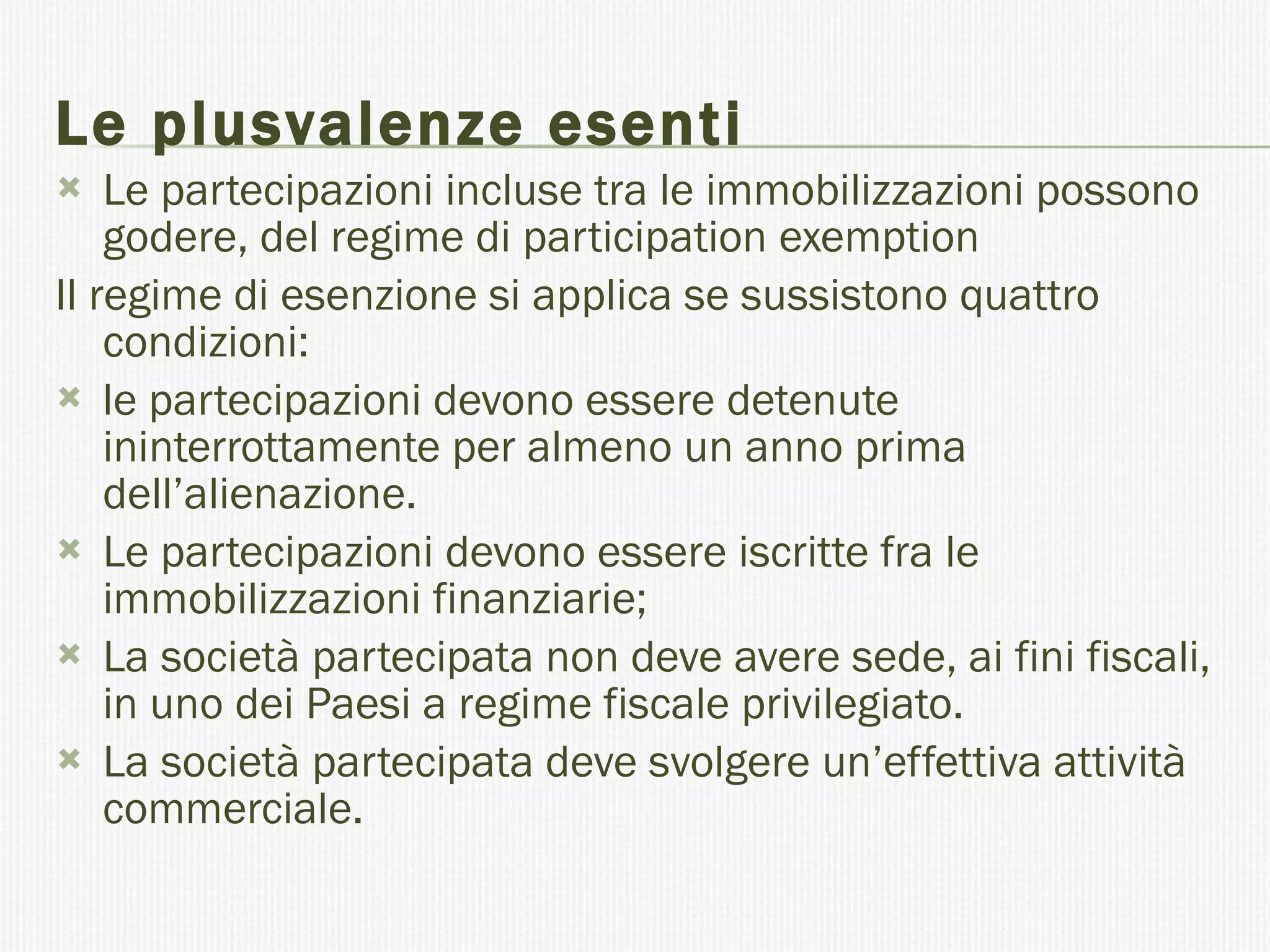 Le plusvalenze esenti Le partecipazioni incluse tra le immobilizzazioni possono godere, del regime di participation exemption  Il regime di esenzione si applica se sussistono quattro condizioni: le partecipazioni devono essere detenute ininterrottamente per almeno un anno prima dell’alienazione. Le partecipazioni devono essere iscritte fra le immobilizzazioni finanziarie; La società partecipata non deve avere sede, ai fini fiscali, in uno dei Paesi a regime fiscale privilegiato. La società partecipata deve svolgere un’effettiva attività commerciale. 