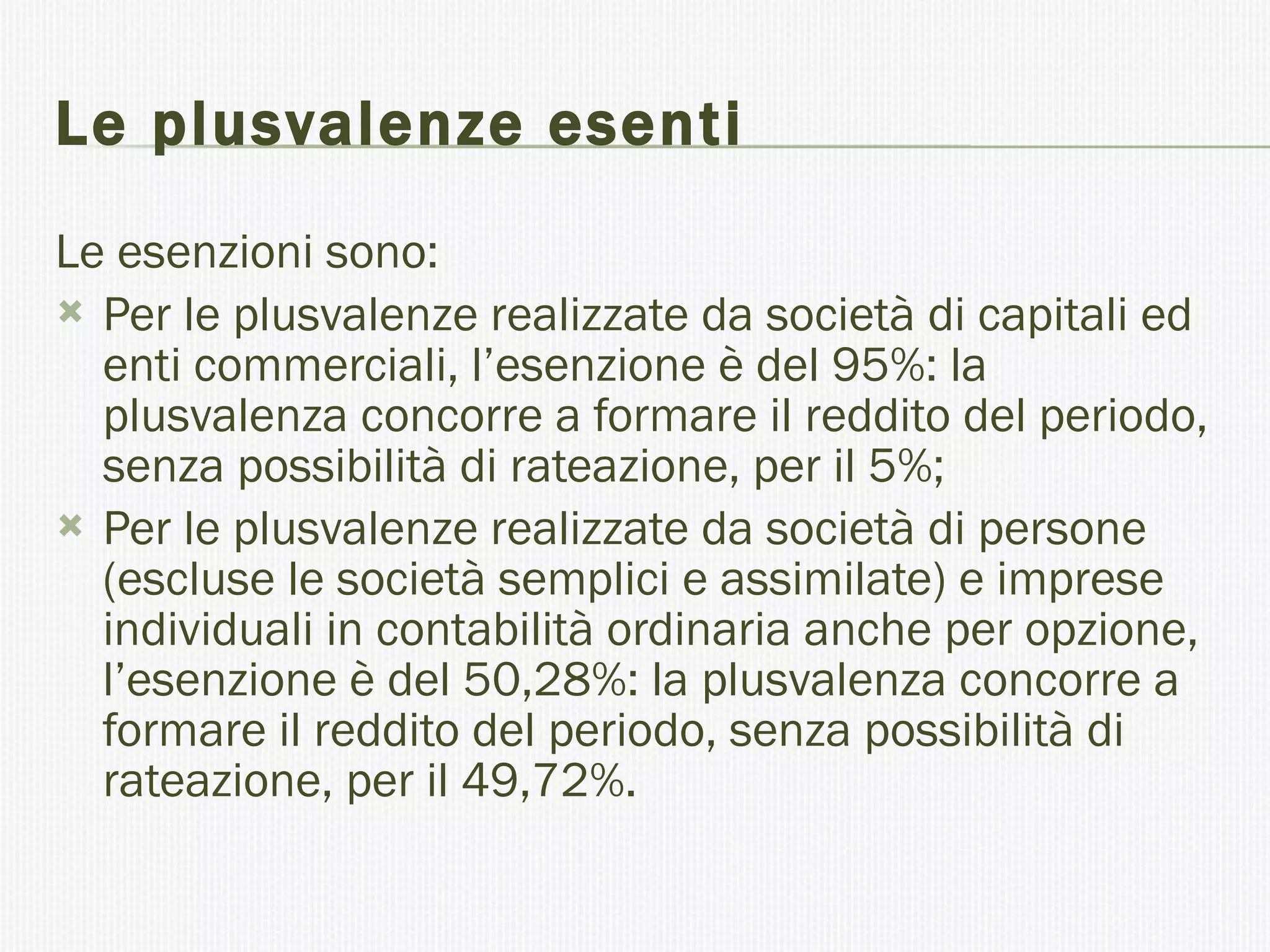 Le plusvalenze esenti Le esenzioni sono:  Per le plusvalenze realizzate da società di capitali ed enti commerciali, l’esenzione è del 95%: la plusvalenza concorre a formare il reddito del periodo, senza possibilità di rateazione, per il 5%; Per le plusvalenze realizzate da società di persone (escluse le società semplici e assimilate) e imprese individuali in contabilità ordinaria anche per opzione, l’esenzione è del 50,28%: la plusvalenza concorre a formare il reddito del periodo, senza possibilità di rateazione, per il 49,72%. 