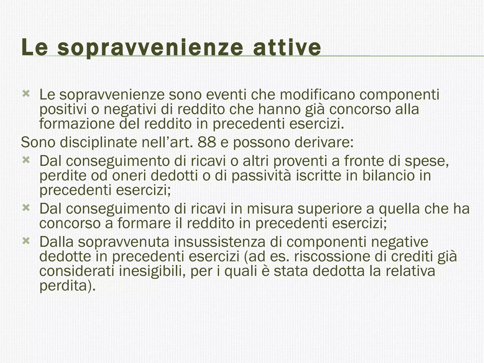 Le sopravvenienze attive Le sopravvenienze sono eventi che modificano componenti positivi o negativi di reddito che hanno già concorso alla formazione del reddito in precedenti esercizi. Sono disciplinate nell’art. 88 e possono derivare: Dal conseguimento di ricavi o altri proventi a fronte di spese, perdite od oneri dedotti o di passività iscritte in bilancio in precedenti esercizi; Dal conseguimento di ricavi in misura superiore a quella che ha concorso a formare il reddito in precedenti esercizi; Dalla sopravvenuta insussistenza di componenti negative dedotte in precedenti esercizi (ad es. riscossione di crediti già considerati inesigibili, per i quali è stata dedotta la relativa perdita). 