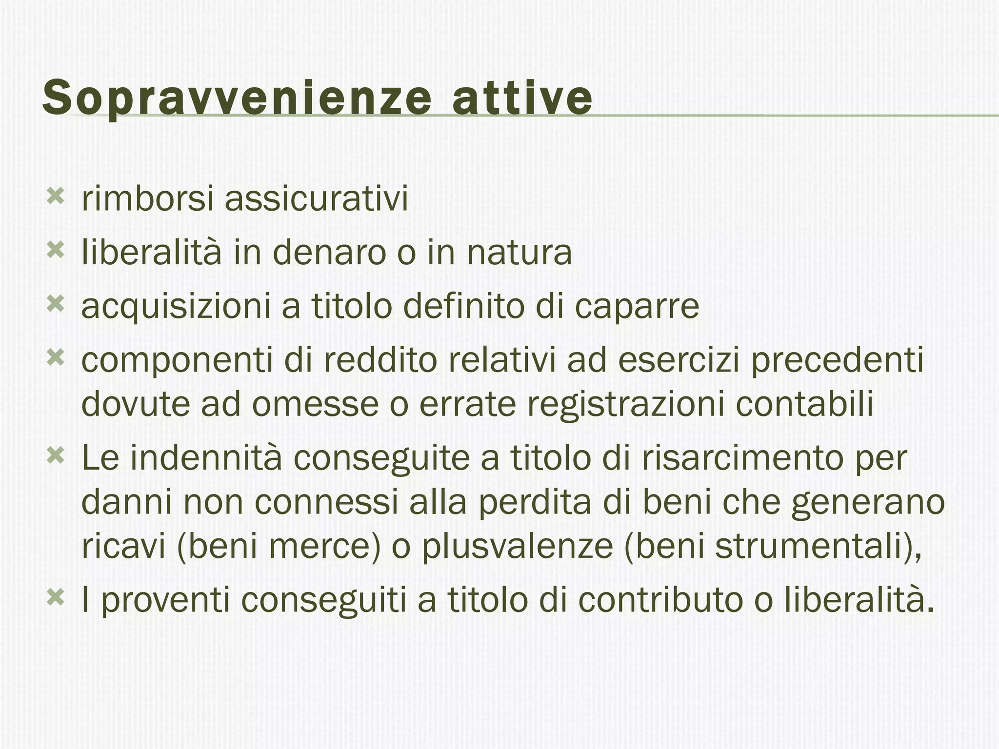 Sopravvenienze attive  rimborsi assicurativi  liberalità in denaro o in natura  acquisizioni a titolo definito di caparre  componenti di reddito relativi ad esercizi precedenti dovute ad omesse o errate registrazioni contabili  Le indennità conseguite a titolo di risarcimento per danni non connessi alla perdita di beni che generano ricavi (beni merce) o plusvalenze (beni strumentali),  I proventi conseguiti a titolo di contributo o liberalità.  