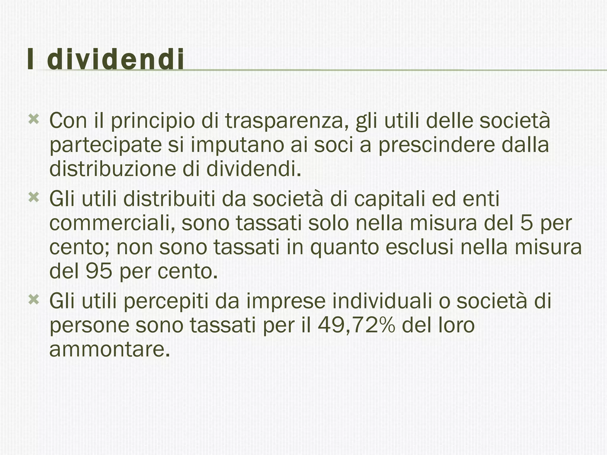 I dividendi Con il principio di trasparenza, gli utili delle società partecipate si imputano ai soci a prescindere dalla distribuzione di dividendi. Gli utili distribuiti da società di capitali ed enti commerciali, sono tassati solo nella misura del 5 per cento; non sono tassati in quanto esclusi nella misura del 95 per cento. Gli utili percepiti da imprese individuali o società di persone sono tassati per il 49,72% del loro ammontare. 
