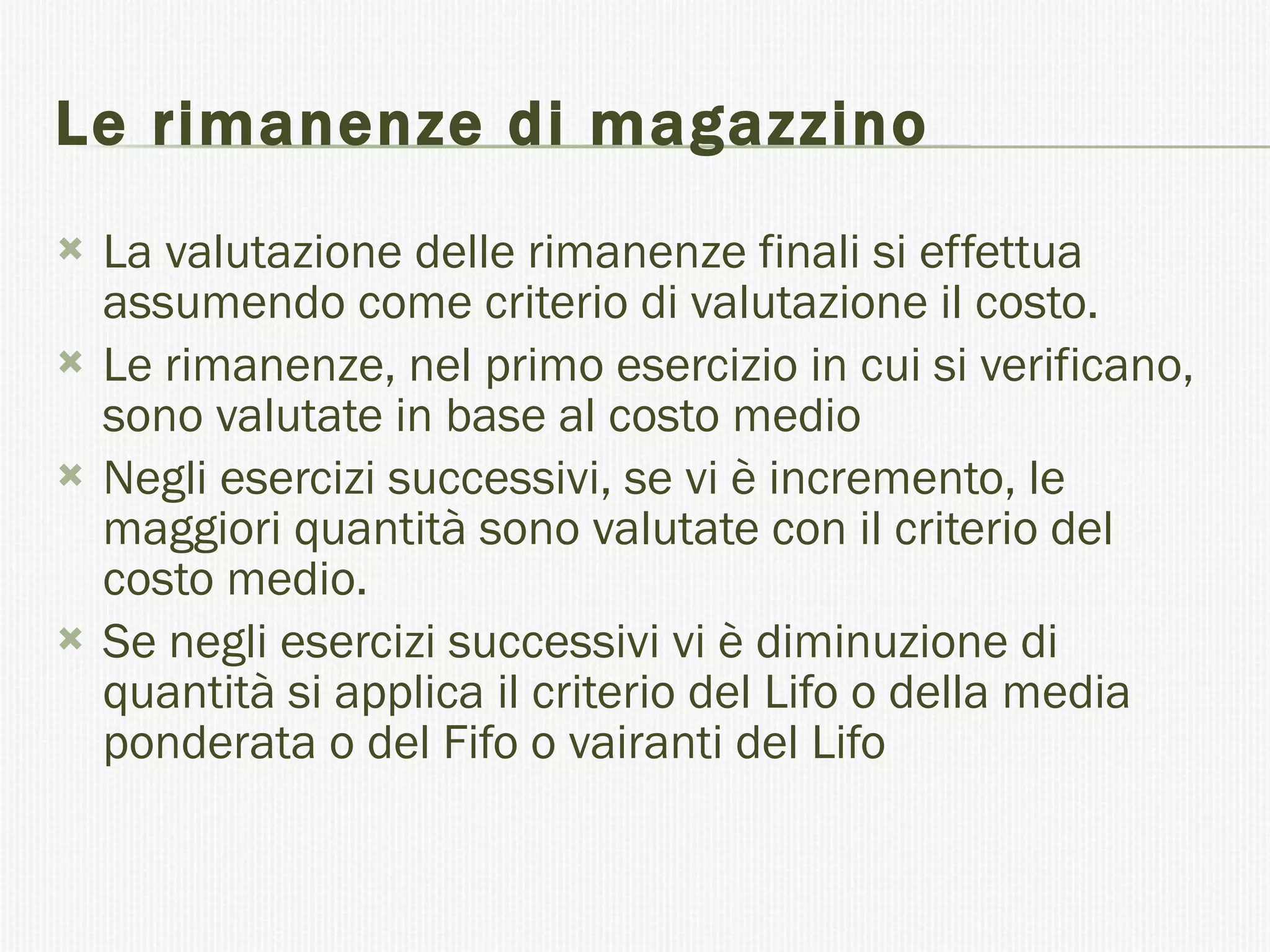 Le rimanenze di magazzino   La valutazione delle rimanenze finali si effettua assumendo come criterio di valutazione il costo. Le rimanenze, nel primo esercizio in cui si verificano, sono valutate in base al costo medio  Negli esercizi successivi, se vi è incremento, le maggiori quantità sono valutate con il criterio del costo medio. Se negli esercizi successivi vi è diminuzione di quantità si applica il criterio del Lifo o della media ponderata o del Fifo o vairanti del Lifo 