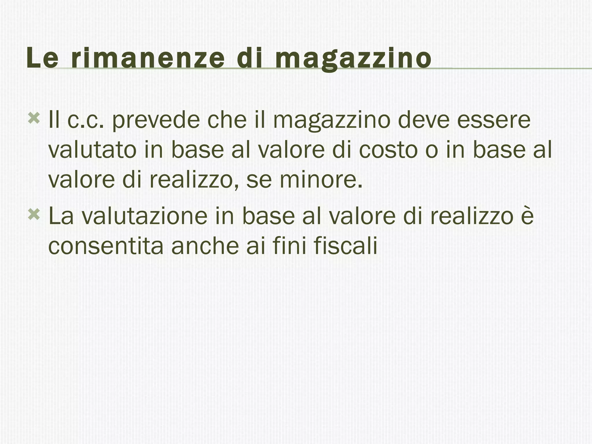 Le rimanenze di magazzino Il c.c. prevede che il magazzino deve essere valutato in base al valore di costo o in base al valore di realizzo, se minore. La valutazione in base al valore di realizzo è consentita anche ai fini fiscali 