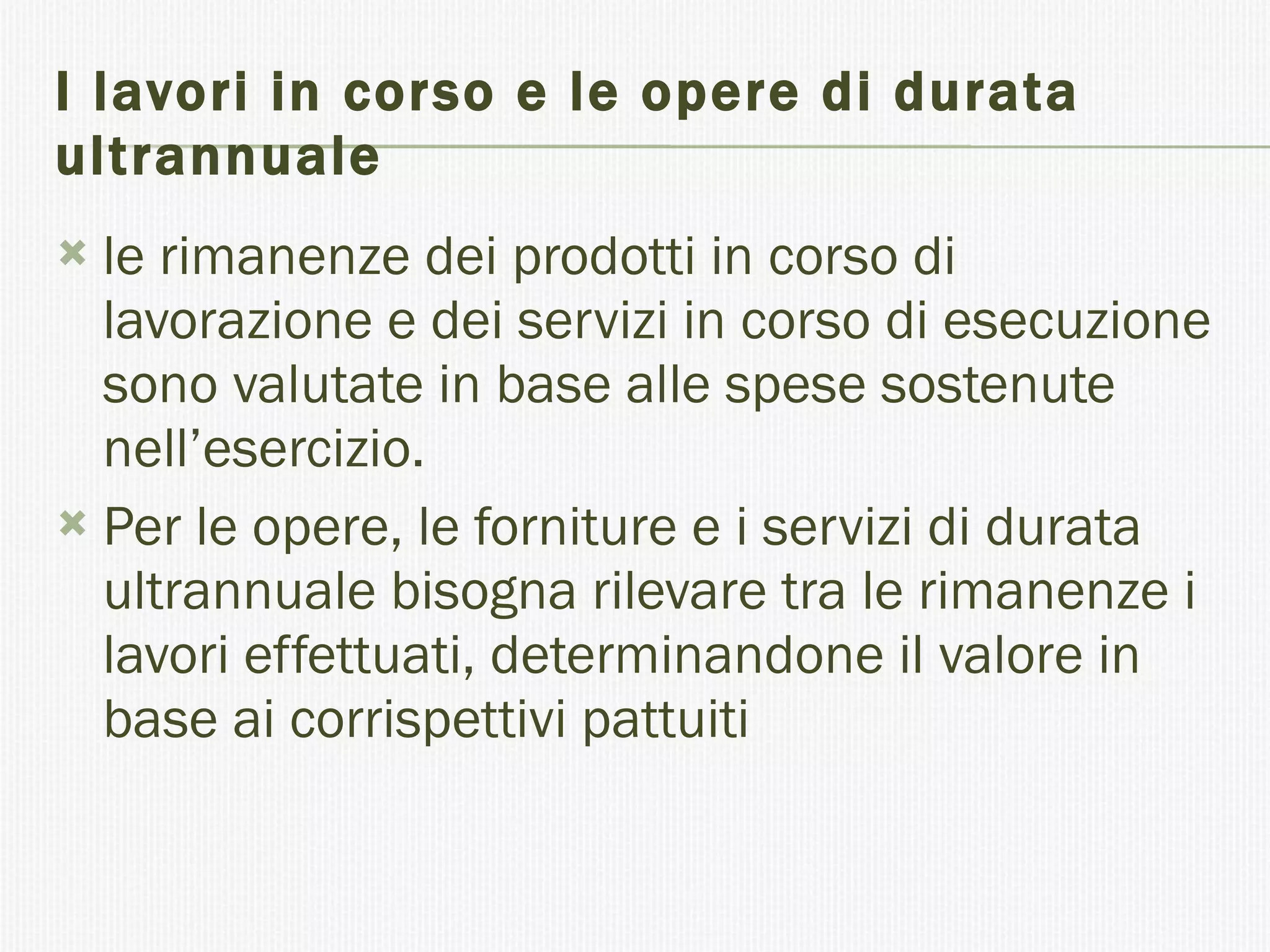 I lavori in corso e le opere di durata ultrannuale le rimanenze dei prodotti in corso di lavorazione e dei servizi in corso di esecuzione sono valutate in base alle spese sostenute nell’esercizio. Per le opere, le forniture e i servizi di durata ultrannuale bisogna rilevare tra le rimanenze i lavori effettuati, determinandone il valore in base ai corrispettivi pattuiti 