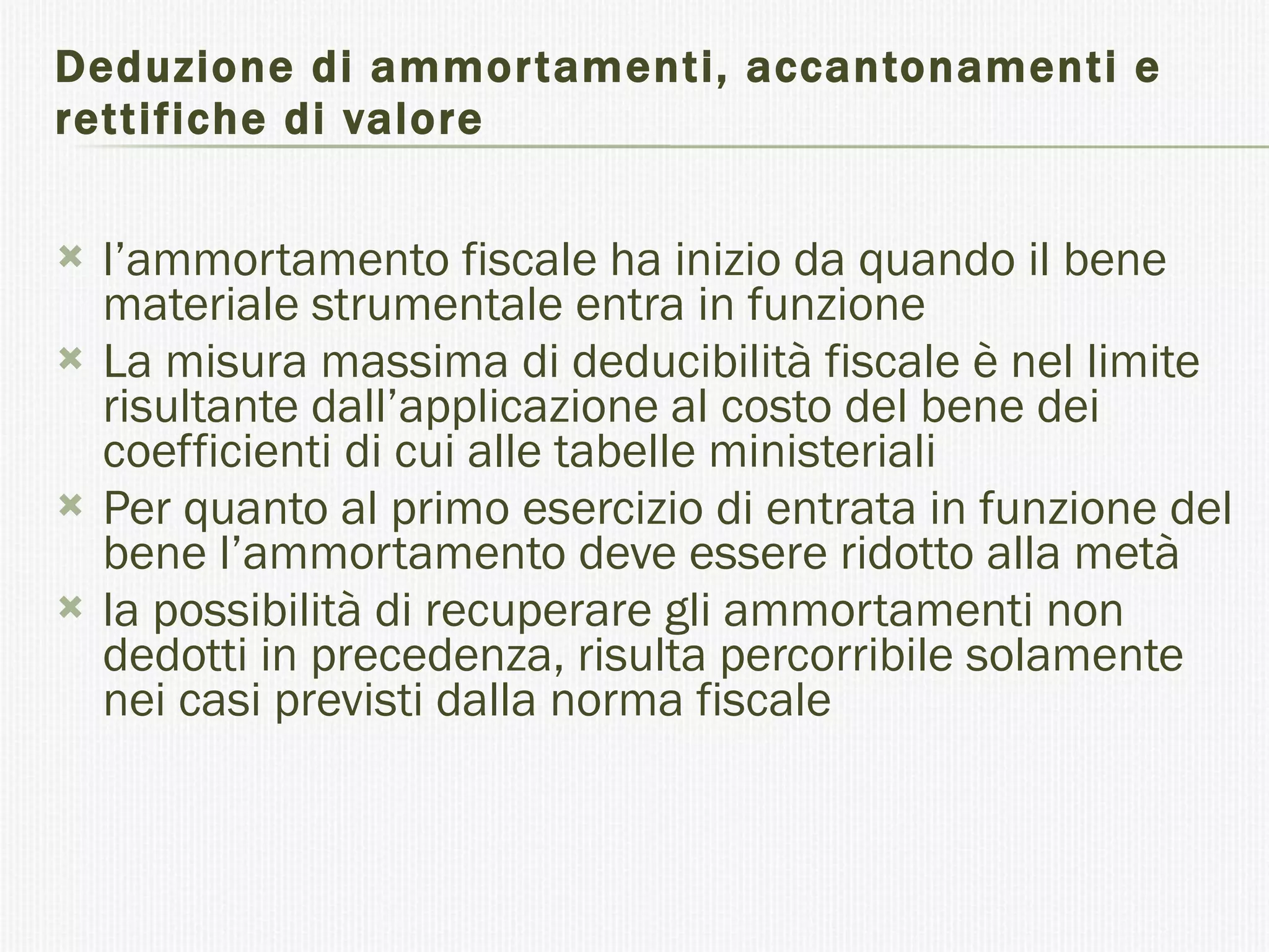 Deduzione di ammortamenti, accantonamenti e rettifiche di valore l’ammortamento fiscale ha inizio da quando il bene materiale strumentale entra in funzione  La misura massima di deducibilità fiscale è nel limite risultante dall’applicazione al costo del bene dei coefficienti di cui alle tabelle ministeriali  Per quanto al primo esercizio di entrata in funzione del bene l’ammortamento deve essere ridotto alla metà  la possibilità di recuperare gli ammortamenti non dedotti in precedenza, risulta percorribile solamente nei casi previsti dalla norma fiscale  