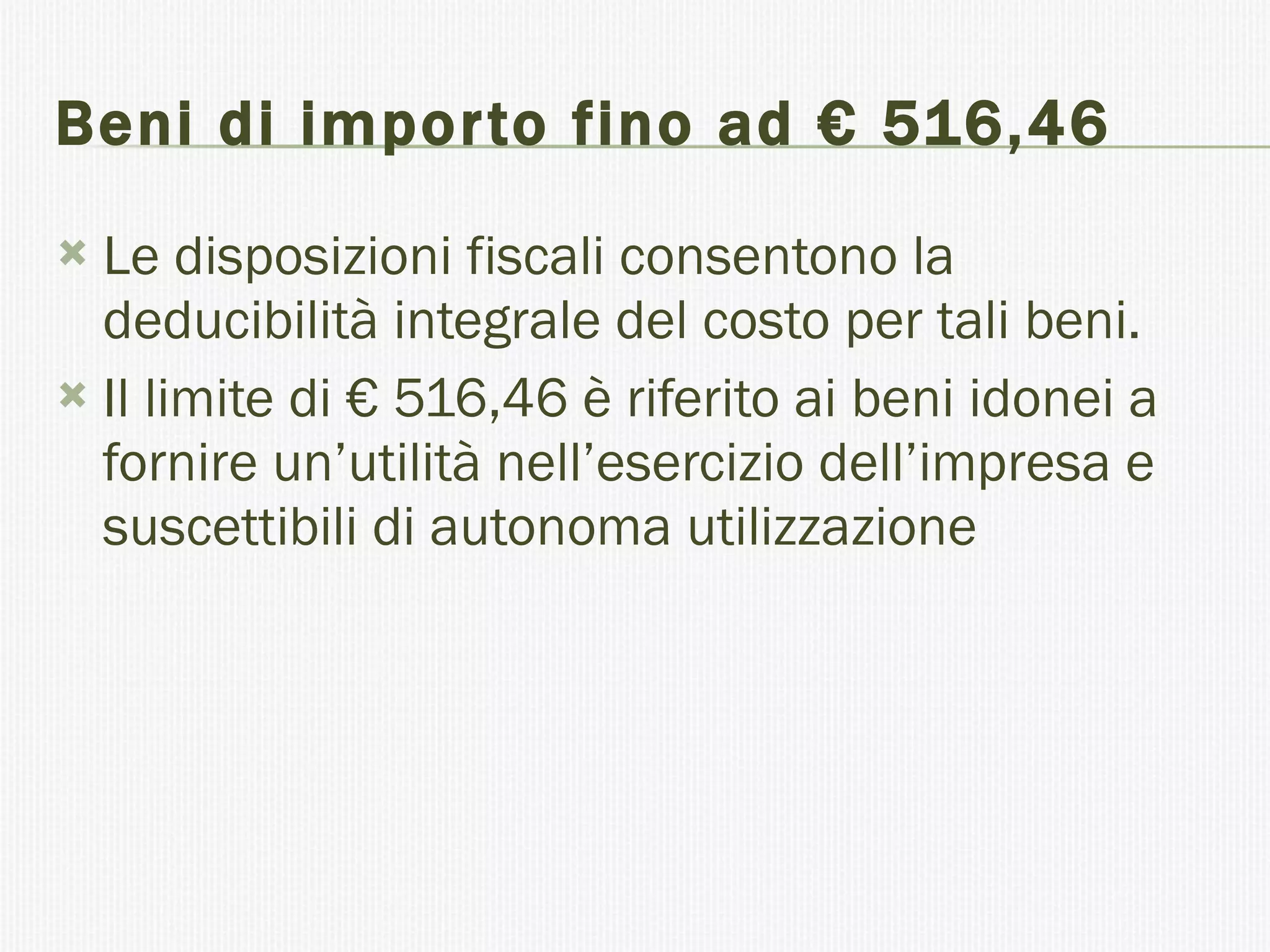 Beni di importo fino ad € 516,46 Le disposizioni fiscali consentono la deducibilità integrale del costo per tali beni. Il limite di € 516,46 è riferito ai beni idonei a fornire un’utilità nell’esercizio dell’impresa e suscettibili di autonoma utilizzazione  