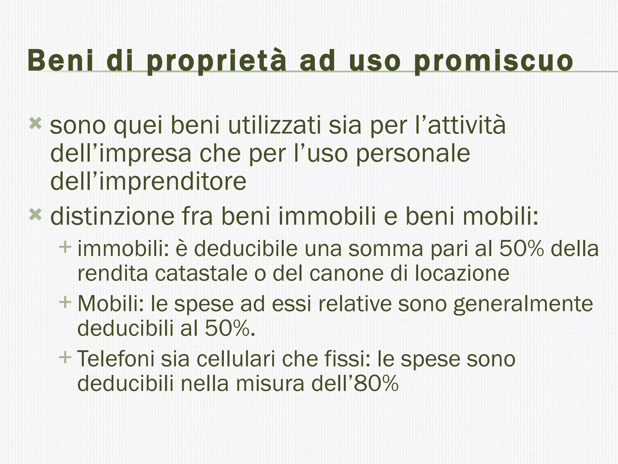 Beni di proprietà ad uso promiscuo sono quei beni utilizzati sia per l’attività dell’impresa che per l’uso personale dell’imprenditore  distinzione fra beni immobili e beni mobili: immobili: è deducibile una somma pari al 50% della rendita catastale o del canone di locazione  Mobili: le spese ad essi relative sono generalmente deducibili al 50%. Telefoni sia cellulari che fissi: le spese sono deducibili nella misura dell’80%  