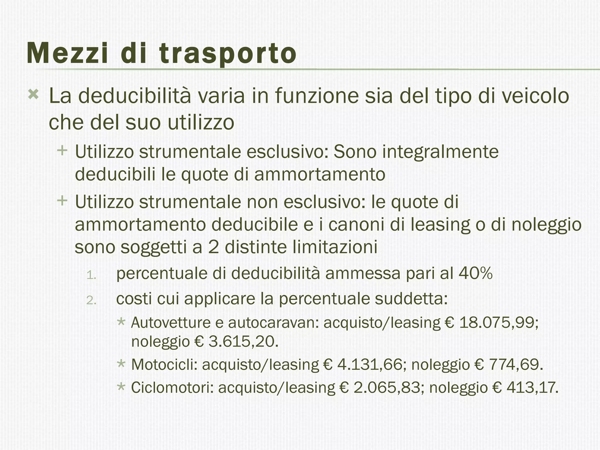 Mezzi di trasporto La deducibilità varia in funzione sia del tipo di veicolo che del suo utilizzo Utilizzo strumentale esclusivo: Sono integralmente deducibili le quote di ammortamento  Utilizzo strumentale non esclusivo: le quote di ammortamento deducibile e i canoni di leasing o di noleggio sono soggetti a 2 distinte limitazioni  percentuale di deducibilità ammessa pari al 40%  costi cui applicare la percentuale suddetta: Autovetture e autocaravan: acquisto/leasing € 18.075,99; noleggio € 3.615,20. Motocicli: acquisto/leasing € 4.131,66; noleggio € 774,69. Ciclomotori: acquisto/leasing € 2.065,83; noleggio € 413,17. 