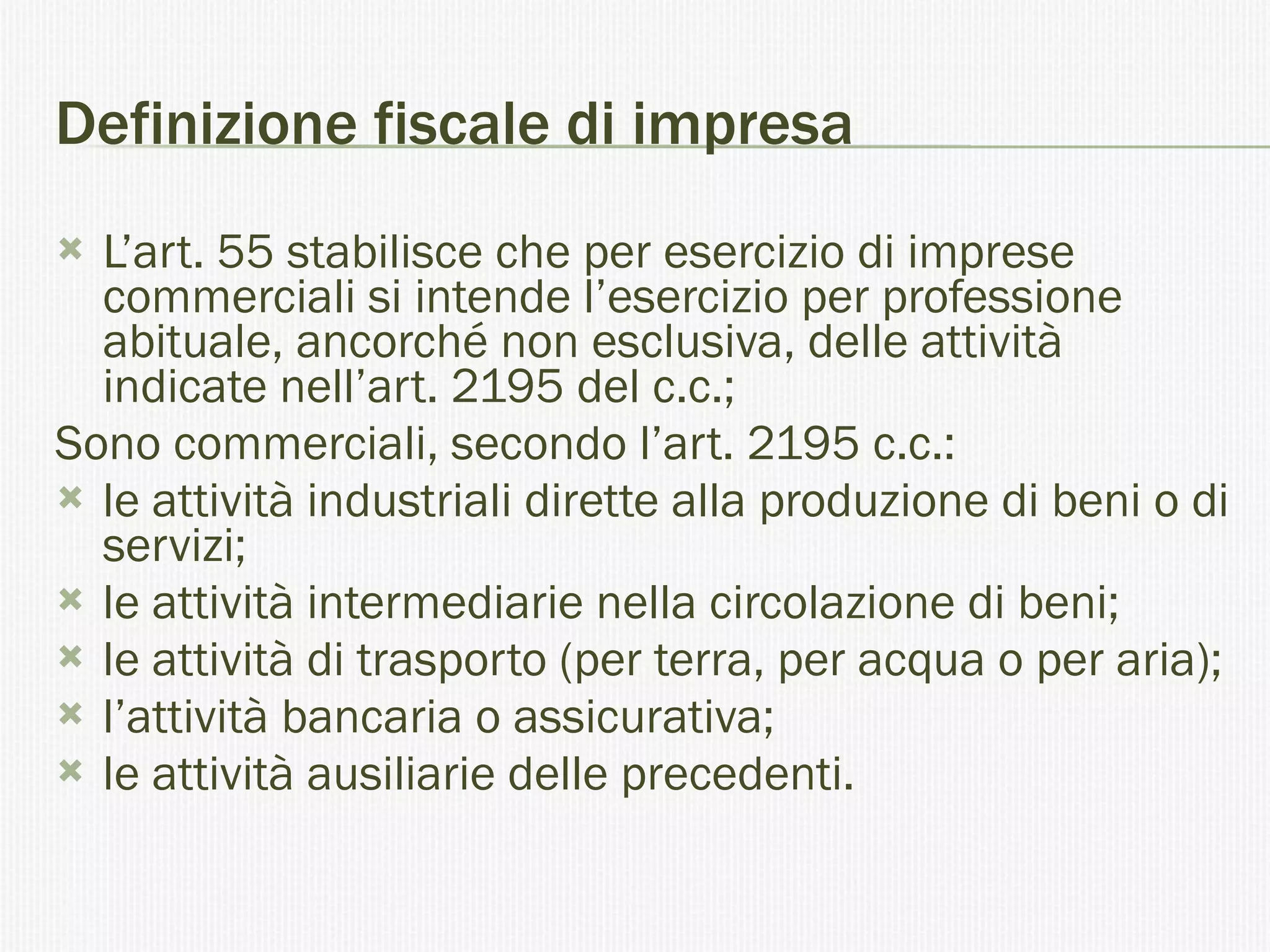 Definizione fiscale di impresa  L’art. 55 stabilisce che per esercizio di imprese commerciali si intende l’esercizio per professione abituale, ancorché non esclusiva, delle attività indicate nell’art. 2195 del c.c.;  Sono commerciali, secondo l’art. 2195 c.c.: le attività industriali dirette alla produzione di beni o di servizi; le attività intermediarie nella circolazione di beni; le attività di trasporto (per terra, per acqua o per aria); l’attività bancaria o assicurativa; le attività ausiliarie delle precedenti. 