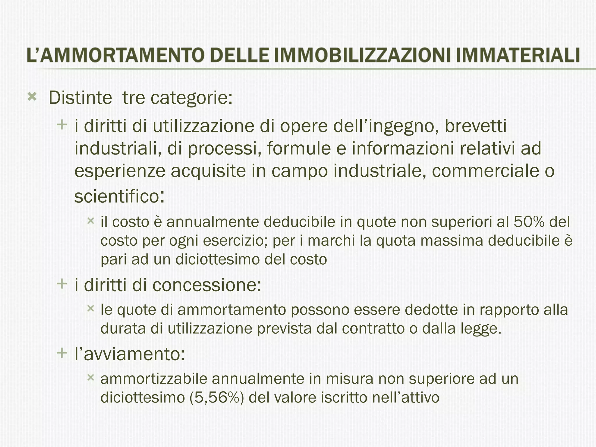 Distinte  tre categorie: i diritti di utilizzazione di opere dell’ingegno, brevetti industriali, di processi, formule e informazioni relativi ad esperienze acquisite in campo industriale, commerciale o scientifico :  il costo è annualmente deducibile in quote non superiori al 50% del costo per ogni esercizio; per i marchi la quota massima deducibile è pari ad un diciottesimo del costo  i diritti di concessione: le quote di ammortamento possono essere dedotte in rapporto alla durata di utilizzazione prevista dal contratto o dalla legge. l’avviamento: ammortizzabile annualmente in misura non superiore ad un diciottesimo (5,56%) del valore iscritto nell’attivo  