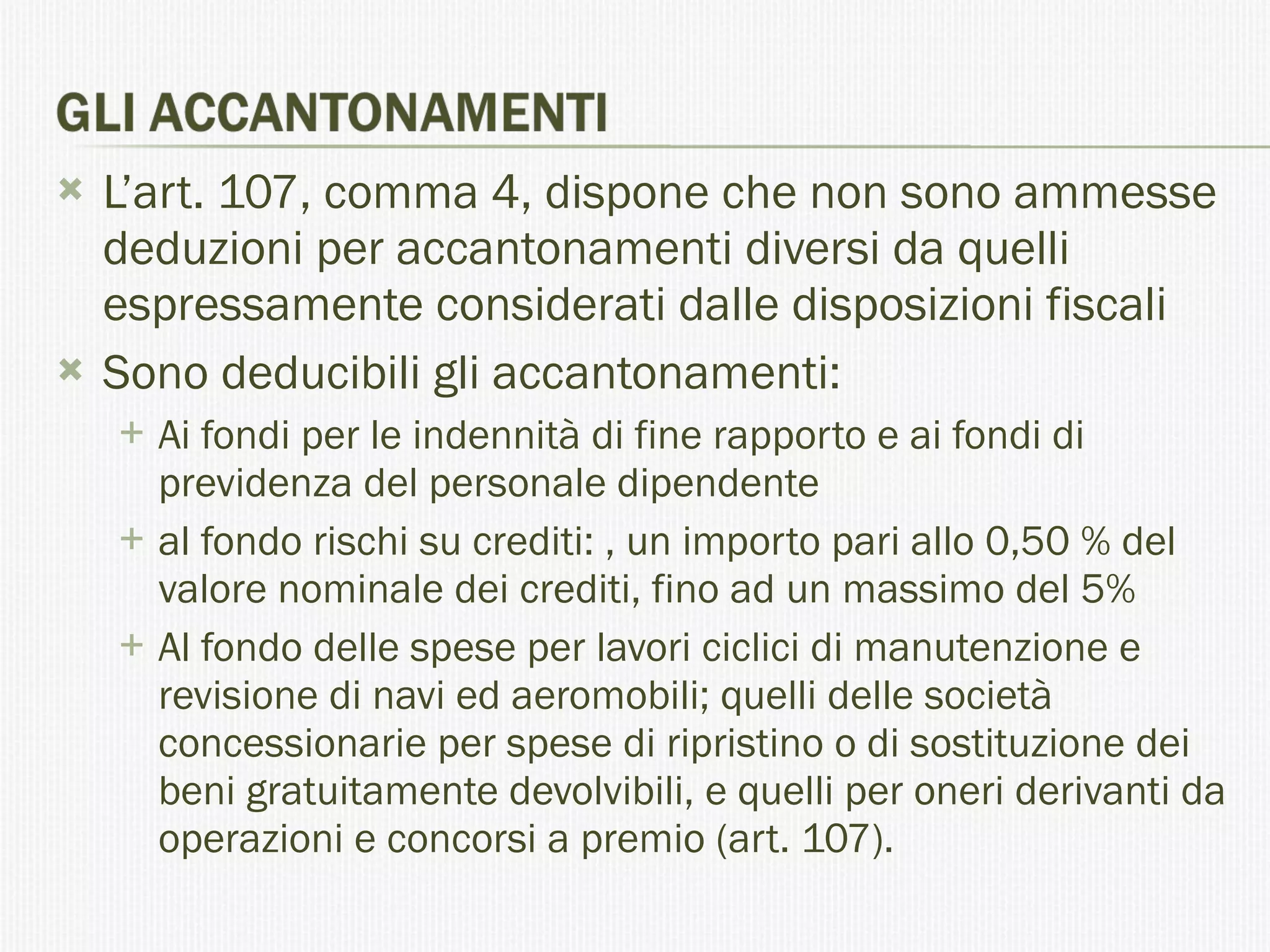 L’art. 107, comma 4, dispone che non sono ammesse deduzioni per accantonamenti diversi da quelli espressamente considerati dalle disposizioni fiscali Sono deducibili gli accantonamenti: Ai fondi per le indennità di fine rapporto e ai fondi di previdenza del personale dipendente al fondo rischi su crediti: , un importo pari allo 0,50 % del valore nominale dei crediti, fino ad un massimo del 5% Al fondo delle spese per lavori ciclici di manutenzione e revisione di navi ed aeromobili; quelli delle società concessionarie per spese di ripristino o di sostituzione dei beni gratuitamente devolvibili, e quelli per oneri derivanti da operazioni e concorsi a premio (art. 107). 