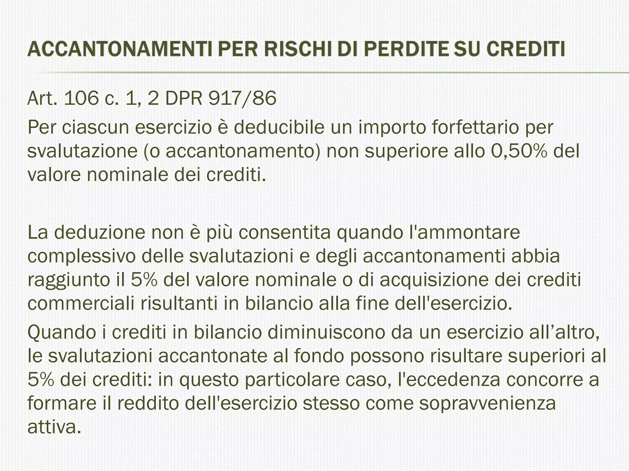 Art. 106 c. 1, 2 DPR 917/86 Per ciascun esercizio è deducibile un importo forfettario per svalutazione (o accantonamento) non superiore allo 0,50% del valore nominale dei crediti. La deduzione non è più consentita quando l'ammontare complessivo delle svalutazioni e degli accantonamenti abbia raggiunto il 5% del valore nominale o di acquisizione dei crediti commerciali risultanti in bilancio alla fine dell'esercizio. Quando i crediti in bilancio diminuiscono da un esercizio all’altro, le svalutazioni accantonate al fondo possono risultare superiori al 5% dei crediti: in questo particolare caso, l'eccedenza concorre a formare il reddito dell'esercizio stesso come sopravvenienza attiva. 