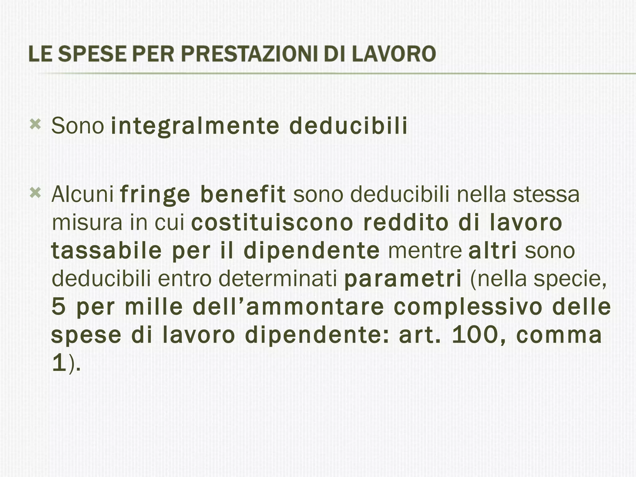 Sono  integralmente deducibili Alcuni  fringe benefit  sono deducibili nella stessa misura in cui  costituiscono reddito di lavoro tassabile per il dipendente  mentre  altri  sono deducibili entro determinati  parametri  (nella specie,  5 per mille dell’ammontare complessivo delle spese di lavoro dipendente: art. 100, comma 1 ). 