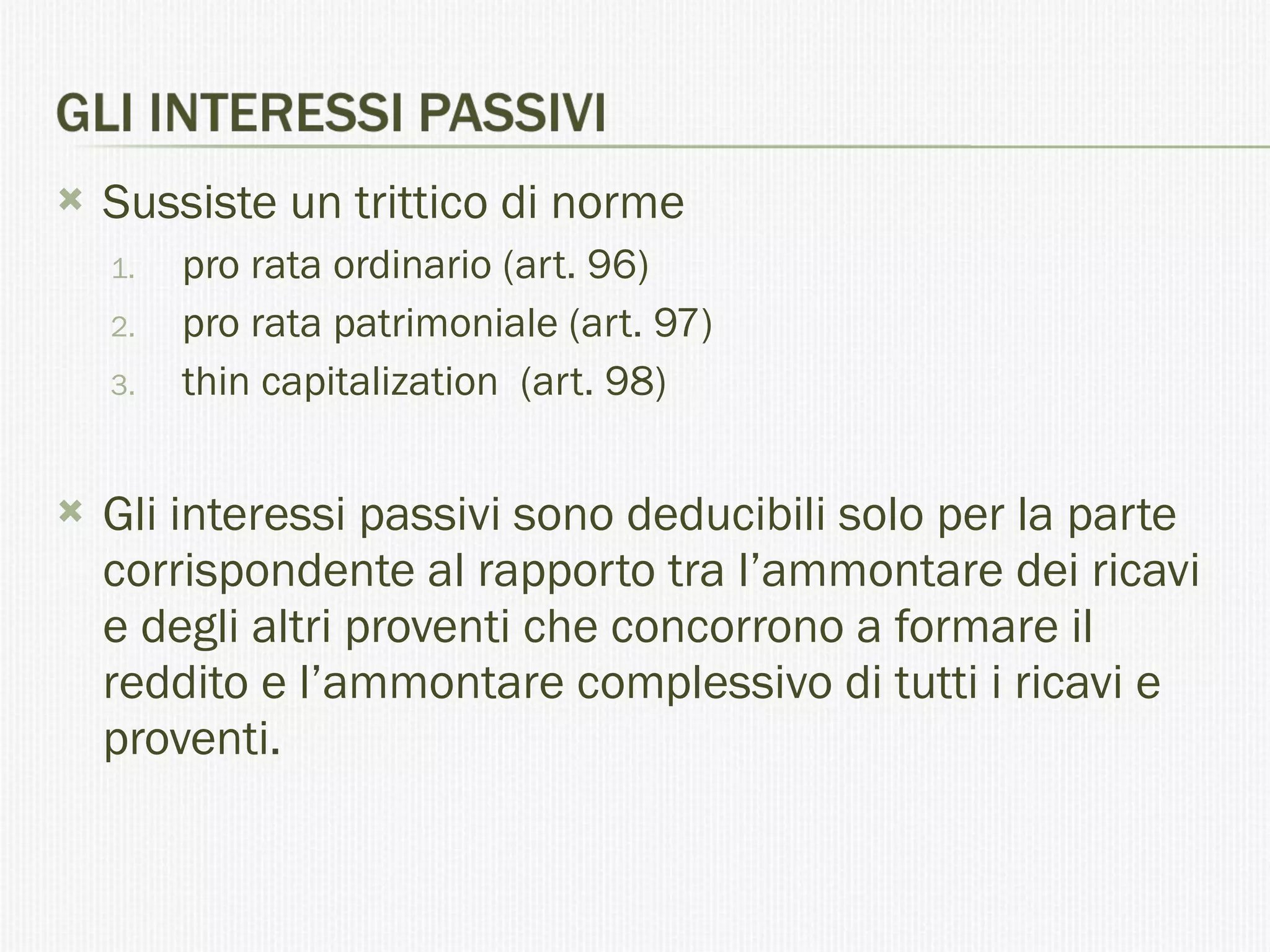 Sussiste un trittico di norme pro rata ordinario (art. 96) pro rata patrimoniale (art. 97) thin capitalization  (art. 98) Gli interessi passivi sono deducibili solo per la parte corrispondente al rapporto tra l’ammontare dei ricavi e degli altri proventi che concorrono a formare il reddito e l’ammontare complessivo di tutti i ricavi e proventi.  