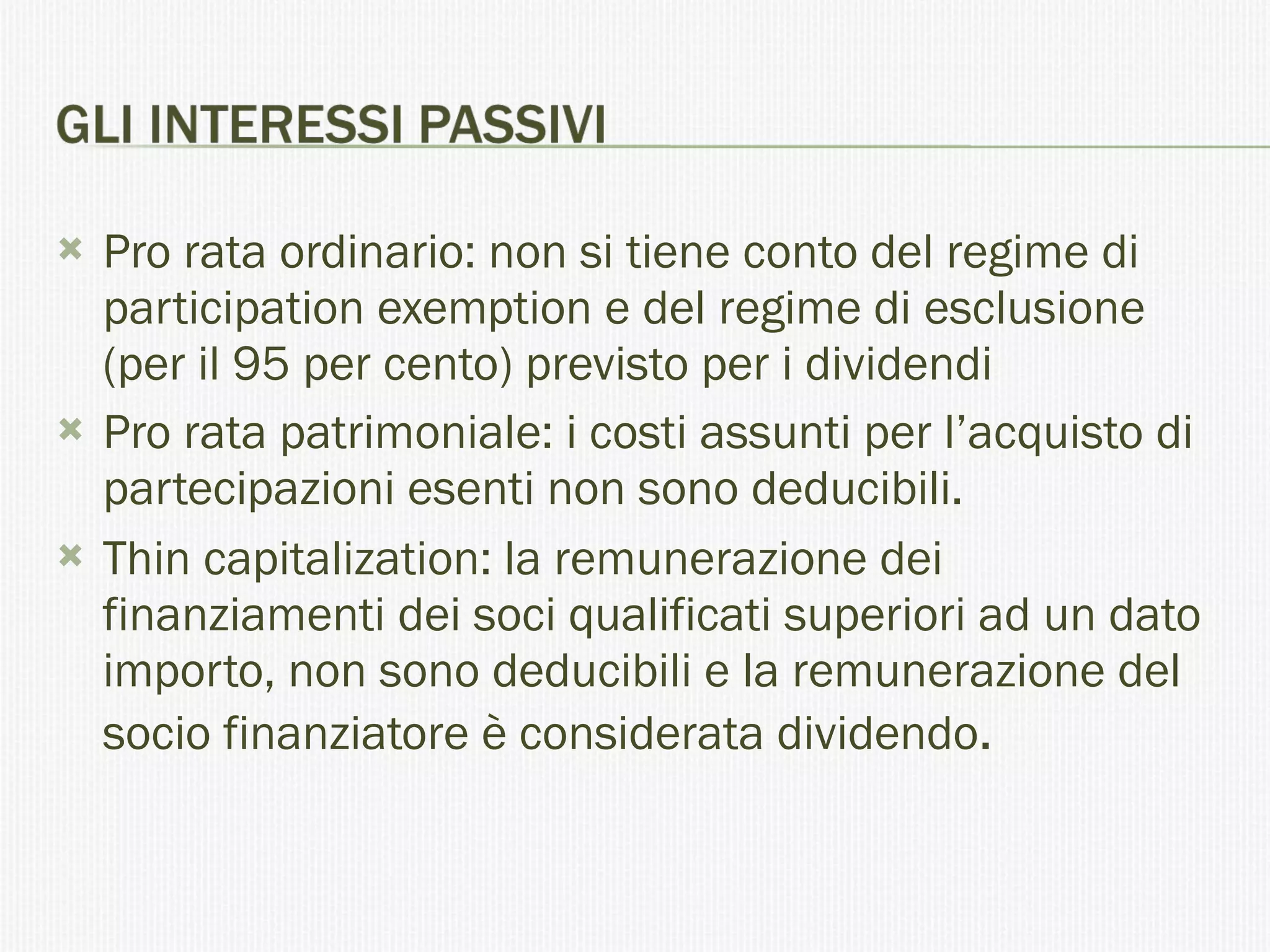 Pro rata ordinario: non si tiene conto del regime di participation exemption e del regime di esclusione (per il 95 per cento) previsto per i dividendi Pro rata patrimoniale: i costi assunti per l’acquisto di partecipazioni esenti non sono deducibili. Thin capitalization: la remunerazione dei finanziamenti dei soci qualificati superiori ad un dato importo, non sono deducibili e la remunerazione del socio finanziatore è considerata dividendo . 