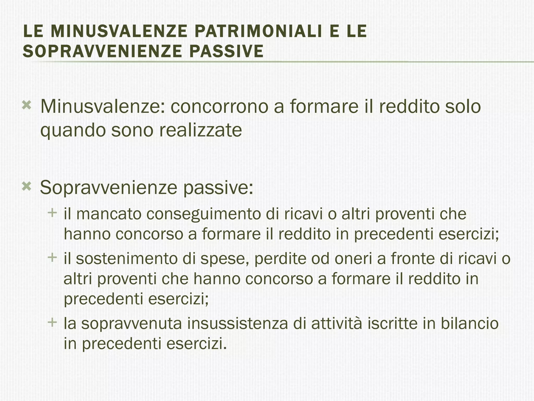 LE MINUSVALENZE PATRIMONIALI E LE SOPRAVVENIENZE PASSIVE Minusvalenze: concorrono a formare il reddito solo quando sono realizzate Sopravvenienze passive: il mancato conseguimento di ricavi o altri proventi che hanno concorso a formare il reddito in precedenti esercizi;  il sostenimento di spese, perdite od oneri a fronte di ricavi o altri proventi che hanno concorso a formare il reddito in precedenti esercizi;  la sopravvenuta insussistenza di attività iscritte in bilancio in precedenti esercizi.  