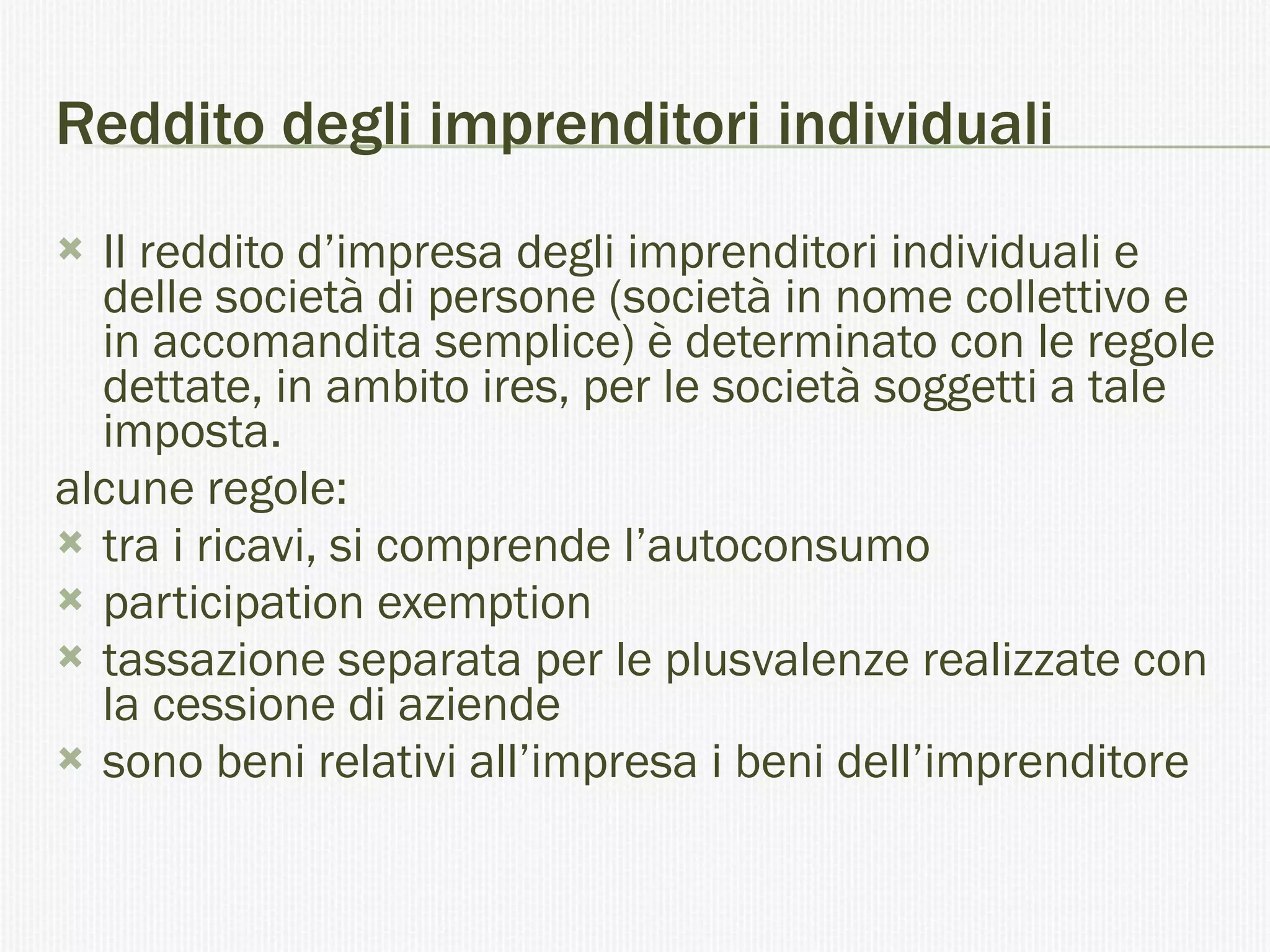 Reddito degli imprenditori individuali Il reddito d’impresa degli imprenditori individuali e delle società di persone (società in nome collettivo e in accomandita semplice) è determinato con le regole dettate, in ambito ires, per le società soggetti a tale imposta.  alcune regole: tra i ricavi, si comprende l’autoconsumo  participation exemption  tassazione separata per le plusvalenze realizzate con la cessione di aziende  sono beni relativi all’impresa i beni dell’imprenditore  