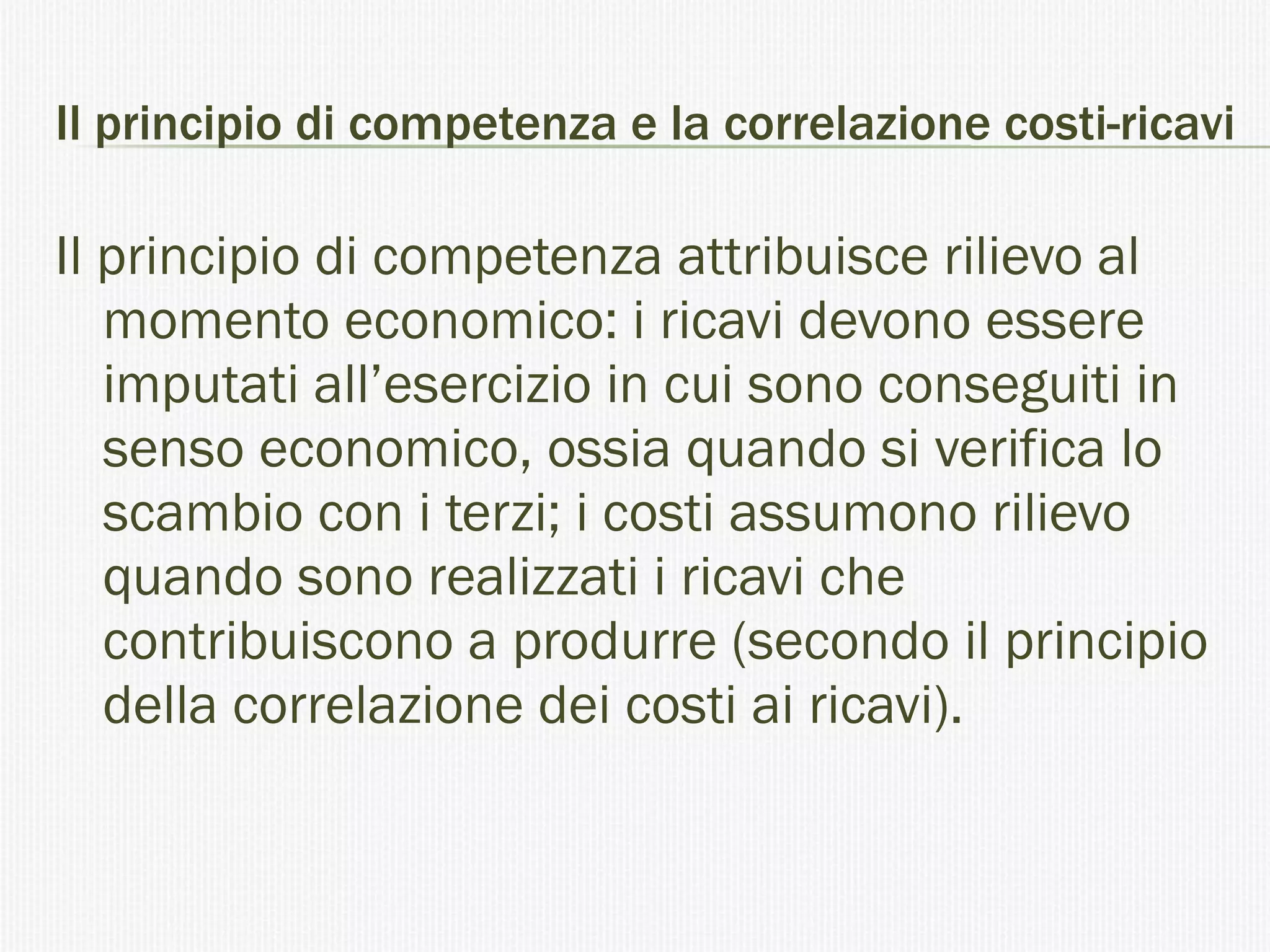 Il principio di competenza e la correlazione costi-ricavi  Il principio di competenza attribuisce rilievo al momento economico: i ricavi devono essere imputati all’esercizio in cui sono conseguiti in senso economico, ossia quando si verifica lo scambio con i terzi; i costi assumono rilievo quando sono realizzati i ricavi che contribuiscono a produrre (secondo il principio della correlazione dei costi ai ricavi). 