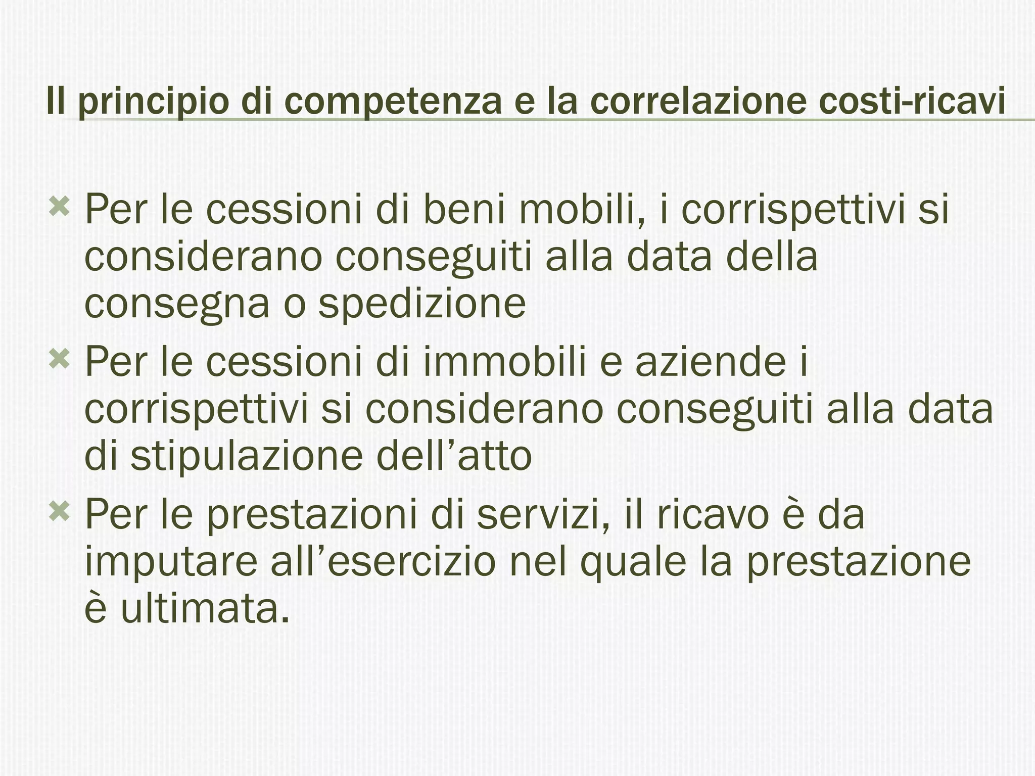 Il principio di competenza e la correlazione costi-ricavi Per le cessioni di beni mobili, i corrispettivi si considerano conseguiti alla data della consegna o spedizione Per le cessioni di immobili e aziende i corrispettivi si considerano conseguiti alla data di stipulazione dell’atto Per le prestazioni di servizi, il ricavo è da imputare all’esercizio nel quale la prestazione è ultimata.  