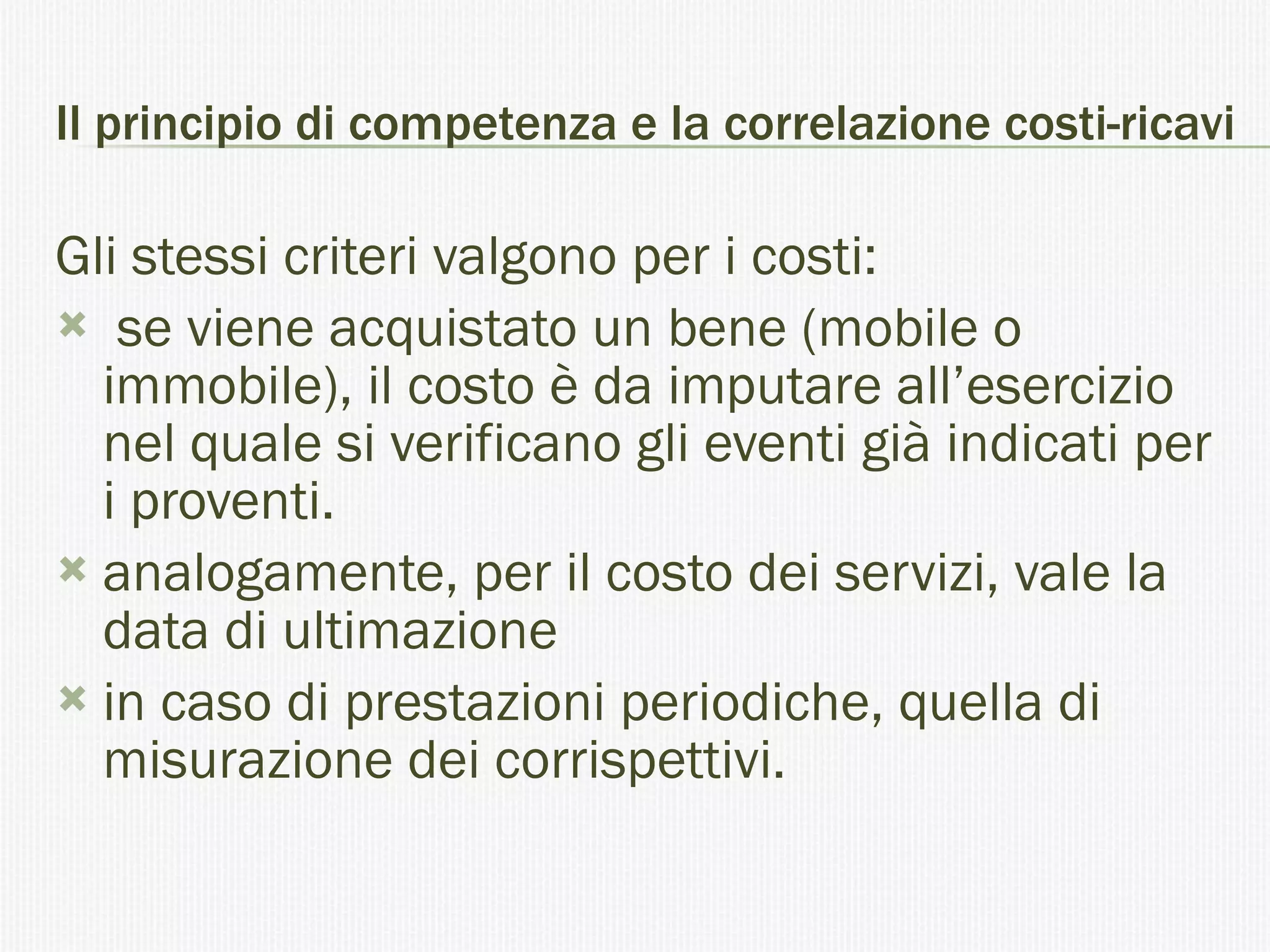 Il principio di competenza e la correlazione costi-ricavi Gli stessi criteri valgono per i costi: se viene acquistato un bene (mobile o immobile), il costo è da imputare all’esercizio nel quale si verificano gli eventi già indicati per i proventi. analogamente, per il costo dei servizi, vale la data di ultimazione  in caso di prestazioni periodiche, quella di misurazione dei corrispettivi. 
